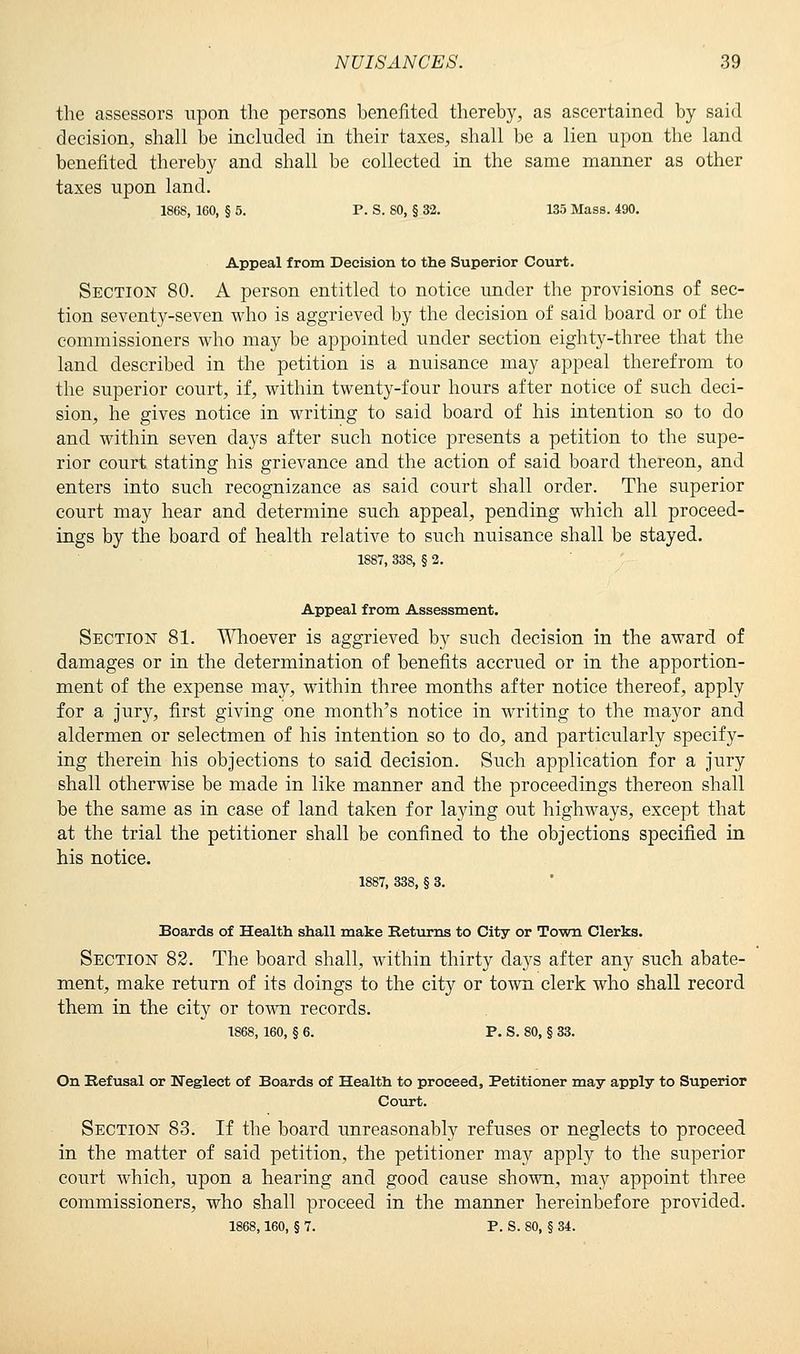 the assessors upon the persons benefited thereby, as ascertained by said decision, shall be included in their taxes, shall be a lien upon the land benefited thereby and shall be collected in the same manner as other taxes upon land. 1868, 160, § 5. P. S. SO, § 32. 135 Mass. 490. Appeal from Decision to the Superior Court. Section 80. A person entitled to notice under the provisions of sec- tion seventy-seven who is aggrieved by the decision of said board or of the commissioners who may be appointed under section eighty-three that the land described in the petition is a nuisance may appeal therefrom to the superior court, if, within twenty-four hours after notice of such deci- sion, he gives notice in writing to said board of his intention so to do and within seven days after such notice presents a petition to the supe- rior court stating his grievance and the action of said board thereon, and enters into such recognizance as said court shall order. The superior court may hear and determine such appeal, pending which all proceed- ings by the board of health relative to such nuisance shall be stayed. 1887, 338, § 2. Appeal from Assessment. Section 81. Whoever is aggrieved by such decision in the award of damages or in the determination of benefits accrued or in the apportion- ment of the expense may, within three months after notice thereof, apply for a jury, first giving one month's notice in writing to the mayor and aldermen or selectmen of his intention so to do, and particularly specify- ing therein his objections to said decision. Such application for a jury shall otherwise be made in like manner and the proceedings thereon shall be the same as in case of land taken for laying out highways, except that at the trial the petitioner shall be confined to the objections specified in his notice. 1887, 338, § 3. Boards of Health shall make Returns to City or Town Clerks. Section 82. The board shall, within thirty days after any such abate- ment, make return of its doings to the city or town clerk who shall record them in the city or town records. 1868, 160, § 6. P. S. 80, § 33. On Befusal or Neglect of Boards of Health to proceed, Petitioner may apply to Superior Court. Section 83. If the board unreasonably refuses or neglects to proceed in the matter of said petition, the petitioner may apply to the superior court which, upon a hearing and good cause shown, may appoint three commissioners, who shall proceed in the manner hereinbefore provided. 1868,160, § 7. P. S. 80, § 34.