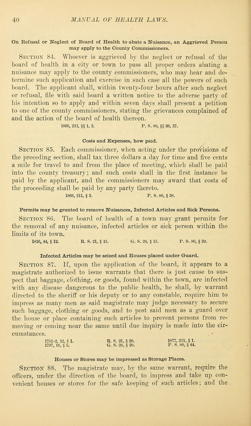 On Refusal or Neglect of Board of Health to abate a Nuisance, an Aggrieved Person may apply to the County Commissioners. Section 84. Whoever is aggrieved by the neglect or refusal of the board of health in a city or town to pass all proper orders abating a nuisance may apply to the county commissioners, who may hear and de- termine such application and exercise in such case all the powers of such board. The applicant shall, within twenty-four hours after such neglect or refusal, file with said board a written notice to the adverse party of his intention so to apply and within seven days shall present a petition to one of the county commissioners, stating the grievances complained of and the action of the board of health thereon. 1866, 211, §§ 1, 2. P. S. 80, §§ 36, 37. Costs and Expenses, how paid. Section 85. Each commissioner, when acting under the provisions of the preceding section, shall tax three dollars a day for time and five cents a mile for travel to and from the place of meeting, which shall be paid into the county treasury; and such costs shall in the first instance be paid by the applicant, and the commissioners may award that costs of the proceeding shall be paid by any party thereto. 1866, 211, § 3. P. S. 80, § 38. Permits may be granted to remove Nuisances, Infected Articles and Sick Persons. Section 86. The board of health of a town may grant permits for the removal of any nuisance, infected articles or sick person within the limits of its town. 1816, 44, § 12. R. S. 21, § 15. G. S. 26, § 15. P. S. 80, § 39. Infected Articles may be seized and Houses placed under Guard. Section 87. If, upon the application of the board, it appears to a magistrate authorized to issue warrants that there is just cause to sus- pect that baggage, clothing, or goods, found within the town, are infected with any disease dangerous to the public health, he shall, by warrant directed to the sheriff or his deputy or to any constable, require him to impress as many men as said magistrate may judge necessary to secure such baggage, clothing or goods, and to post said men as a guard over the house or place containing such articles to prevent persons from re- moving or coming near the same until due inquiry is made into the cir- cumstances. 1751-2, 12, S 1. R. S. 21, § 20. 1877, 211, § 1. 1797, 16, § 5. G. S. 26, § 20. P. S. SO, § 44. Houses or Stores may be impressed as Storage Places. Section 88. The magistrate may, by the same warrant, require the officers, under the direction of the board, to impress and take up con- venient houses or stores for the safe keeping of such articles; and the