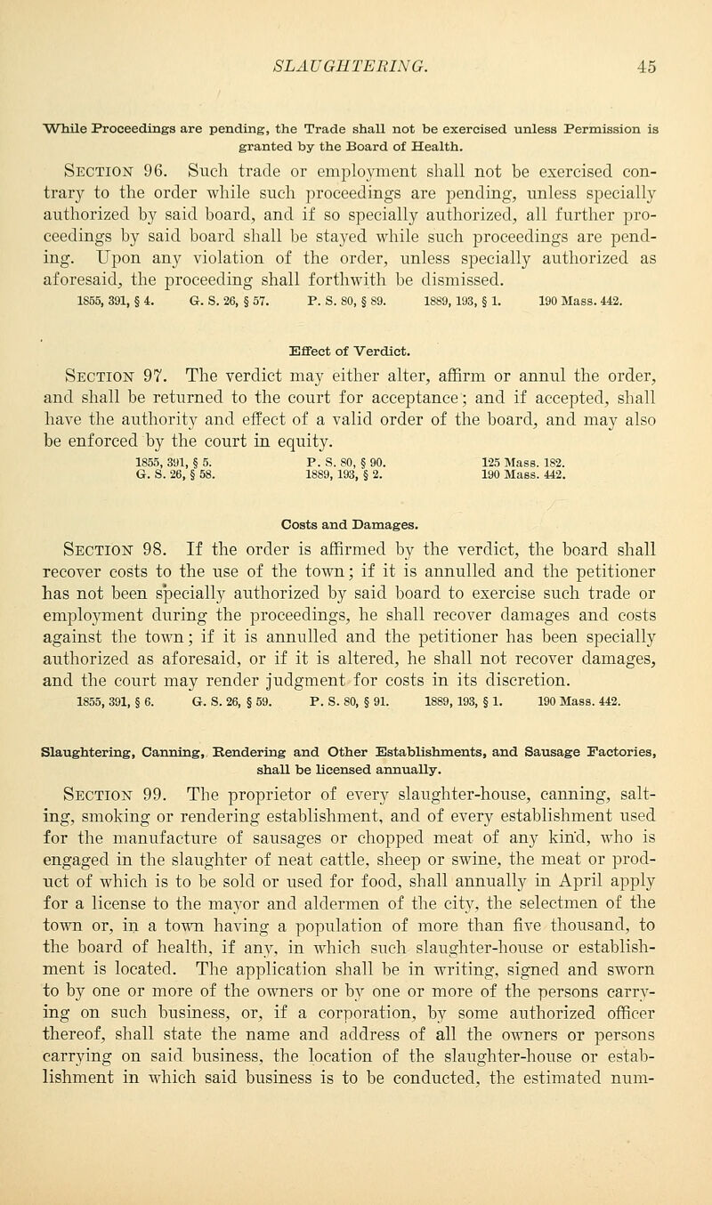 While Proceedings are pending, the Trade shall not be exercised unless Permission is granted by the Board of Health. Section 96. Such trade or employment shall not be exercised con- trary to the order while such proceedings are pending, unless specially authorized by said board, and if so specially authorized, all further pro- ceedings by said board shall be stayed while such proceedings are pend- ing. Upon any violation of the order, unless specially authorized as aforesaid, the proceeding shall forthwith be dismissed. 1855, 391, § 4. G. S. 26, § 57. P. S. 80, § 89. 1889, 193, § 1. 190 Mass. 442. Effect of Verdict. Section 97. The verdict may either alter, affirm or annul the order, and shall be returned to the court for acceptance; and if accepted, shall have the authority and effect of a valid order of the board, and may also be enforced by the court in equity. 1855, 391, §5. P. S. 80, §90. 125 Mass. 182. G. S. 26, § 58. 1889, 193, § 2. 190 Mass. 442. Costs and Damages. Section 98. If the order is affirmed by the verdict, the board shall recover costs to the use of the town; if it is annulled and the petitioner has not been specially authorized by said board to exercise such trade or employment during the proceedings, he shall recover damages and costs against the town; if it is annulled and the petitioner has been specially authorized as aforesaid, or if it is altered, he shall not recover damages, and the court may render judgment for costs in its discretion. 1855, 391, § 6. G. S. 26, § 59. P. S. 80, § 91. 1889, 193, § 1. 190 Mass. 442. Slaughtering, Canning, Rendering and Other Establishments, and Sausage Factories, shaU be licensed annuaUy. Section 99. The proprietor of every slaughter-house, canning, salt- ing, smoking or rendering establishment, and of every establishment used for the manufacture of sausages or chopped meat of any kind, who is engaged in the slaughter of neat cattle, sheep or swine, the meat or prod- uct of which is to be sold or used for food, shall annually in April apply for a license to the ma}^or and aldermen of the city, the selectmen of the town or, in a town having a population of more than five thousand, to the board of health, if any, in which such slaughter-house or establish- ment is located. The application shall be in writing, signed and sworn to by one or more of the owners or by one or more of the persons carry- ing on such business, or, if a corporation, by some authorized officer thereof, shall state the name and address of all the owners or persons carrying on said business, the location of the slaughter-house or estab- lishment in which said business is to be conducted, the estimated num-
