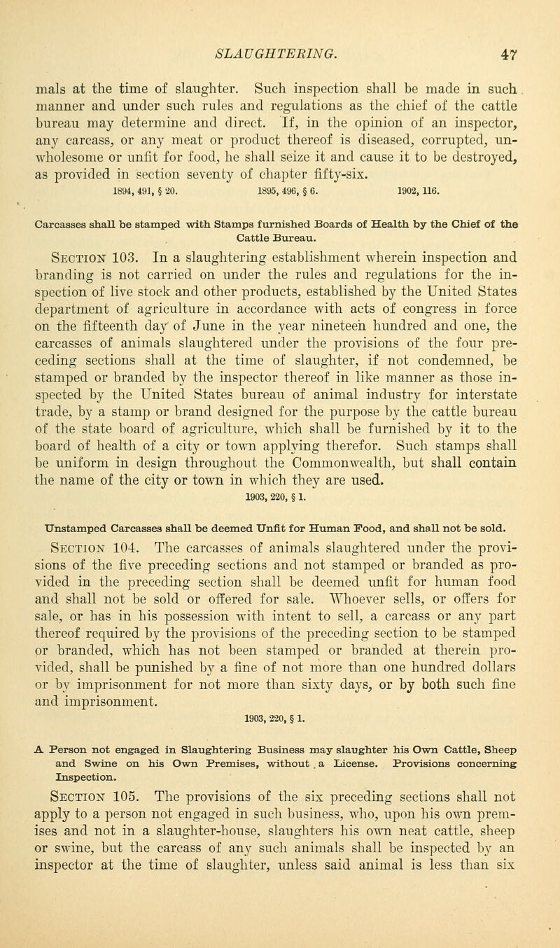 mals at the time of slaughter. Such inspection shall be made in such manner and under such rules and regulations as the chief of the cattle bureau may determine and direct. If, in the opinion of an inspector, any carcass, or any meat or product thereof is diseased, corrupted, un- wholesome or unfit for food, he shall seize it and cause it to be destroyed, as provided in section seventy of chapter fifty-six. 1894, 491, § 20. 1895, 496, § 6. 1902, 116. Carcasses shall be stamped with Stamps furnished Boards of Health by the Chief of the Cattle Bureau. Section 103. In a slaughtering establishment wherein inspection and branding is not carried on under the rules and regulations for the in- spection of live stock and other products, established by the United States department of agriculture in accordance with acts of congress in force on the fifteenth day' of June in the year nineteen hundred and one, the carcasses of animals slaughtered under the provisions of the four pre- ceding sections shall at the time of slaughter, if not condemned, be stamped or branded by the inspector thereof in like manner as those in- spected by the United States bureau of animal industry for interstate trade, by a stamp or brand designed for the purpose by the cattle bureau of the state board of agriculture, which shall be furnished by it to the board of health of a city or town applying therefor. Such stamps shall be uniform in design throughout the Commonwealth, but shall contain the name of the city or town in which they are used. 1903, 220, § 1. Unstamped Carcasses shaU be deemed Unfit for Human Food, and shaU not be sold. Section 104. The carcasses of animals slaughtered under the provi- sions of the five preceding sections and not stamped or branded as pro- vided in the preceding section shall be deemed unfit for human food and shall not be sold or offered for sale. Whoever sells, or offers for sale, or has in his possession with intent to sell, a carcass or any part thereof required by the provisions of the preceding section to be stamped or branded, which has not been stamped or branded at therein pro- vided, shall be punished by a fine of not more than one hundred dollars or by imprisonment for not more than sixty days, or by both such fine and imprisonment. 1903, 220, § 1. A Person not engaged in Slaughtering Business may slaughter his Own Cattle, Sheep and Swine on his Own Premises, without . a License. Provisions concerning Inspection. Section 105. The provisions of the six preceding sections shall not apply to a person not engaged in such business, who, upon his own prem- ises and not in a slaughter-house, slaughters his own neat cattle, sheep or swine, but the carcass of any such animals shall be inspected by an inspector at the time of slaughter, unless said animal is less than six