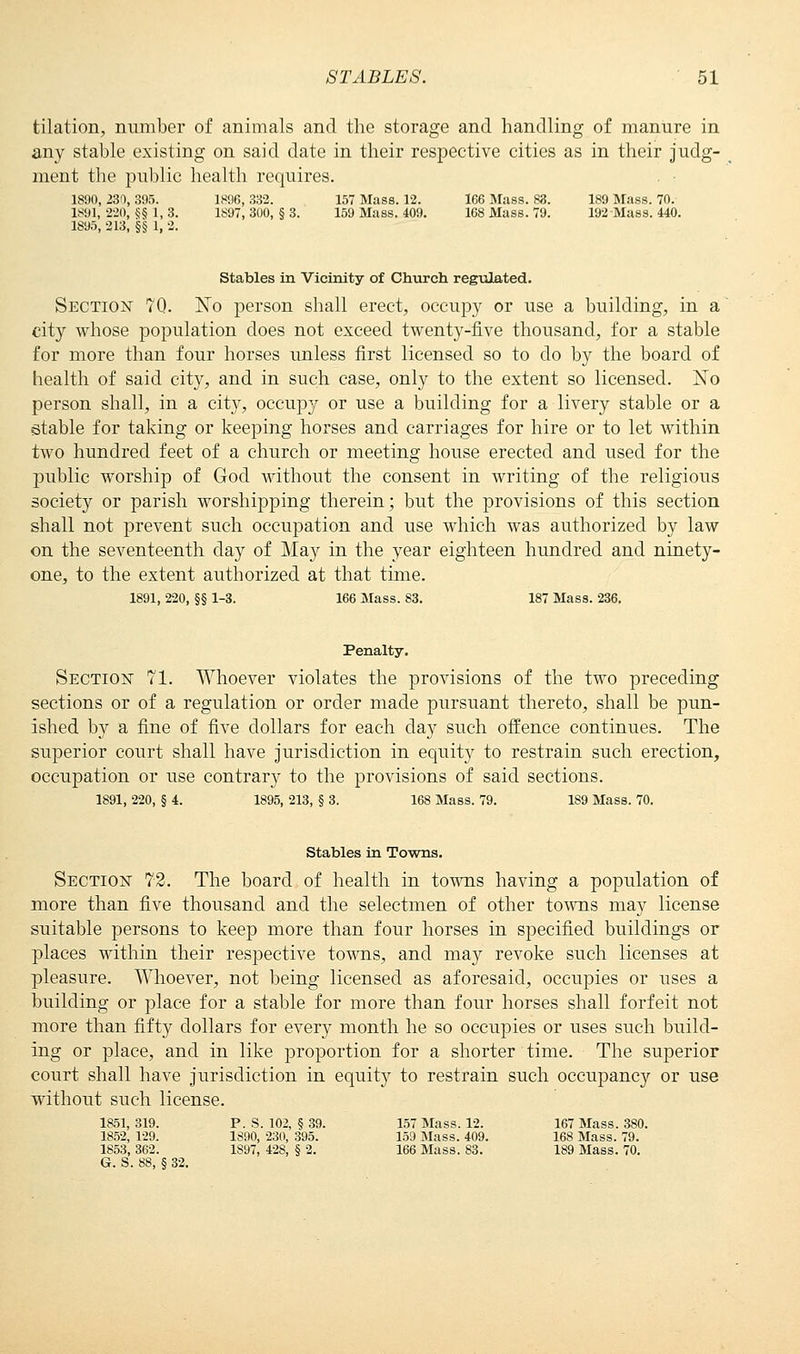 tilation, number of animals and the storage and handling of manure in any stable existing on said date in their respective cities as in their judg- ment the public health requires. 1890, 230, 305. 1896, 332. 157 Mass. 12. 166 Mass. 83. 189 Mass. 70. 1891, 220, §§ 1, 3. 1897, 300, § 3. 159 Mass. 409. 168 Mass. 79. 192 Mass. 440. 1895, -213, §§ 1, 2. Stables in Vicinity of Church regulated. Section 70. No person shall erect, occupy or use a building, in a city whose population does not exceed twenty-five thousand, for a stable for more than four horses unless first licensed so to do by the board of health of said city, and in such case, only to the extent so licensed. No person shall, in a city, occupy or use a building for a livery stable or a stable for taking or keeping horses and carriages for hire or to let within two hundred feet of a church or meeting house erected and used for the public worship of God without the consent in writing of the religious society or parish worshipping therein; but the provisions of this section shall not prevent such occupation and use which was authorized by law on the seventeenth day of May in the year eighteen hundred and ninety- one, to the extent authorized at that time. 1891, 220, §§ 1-3. 166 Mass. S3. 187 Mass. 236. Penalty. Section 71. Whoever violates the provisions of the two preceding sections or of a regulation or order made pursuant thereto, shall be pun- ished by a fine of five dollars for each day such offence continues. The superior court shall have jurisdiction in equity to restrain such erection, occupation or use contrary to the provisions of said sections. 1891, 220, § 4. 1895, 213, § 3. 168 Mass. 79. 1S9 Mass. 70. Stables in Towns. Section 72. The board of health in towns having a population of more than five thousand and the selectmen of other towns may license suitable persons to keep more than four horses in specified buildings or places within their respective towns, and may revoke such licenses at pleasure. Whoever, not being licensed as aforesaid, occupies or uses a building or place for a stable for more than four horses shall forfeit not more than fifty dollars for every month he so occupies or uses such build- ing or place, and in like proportion for a shorter time. The superior court shall have jurisdiction in equity to restrain such occupancy or use without such license. 1851, 319. P. S. 102, § 39. 157 Mass. 12. 167 Mass. 380. 1852, 129. 1890, 230, 395. 159 Mass. 409. 168 Mass. 79. 1853, 362. 1897, 428, § 2. 166 Mass. 83. 189 Mass. 70. G. S. 88, § 32.