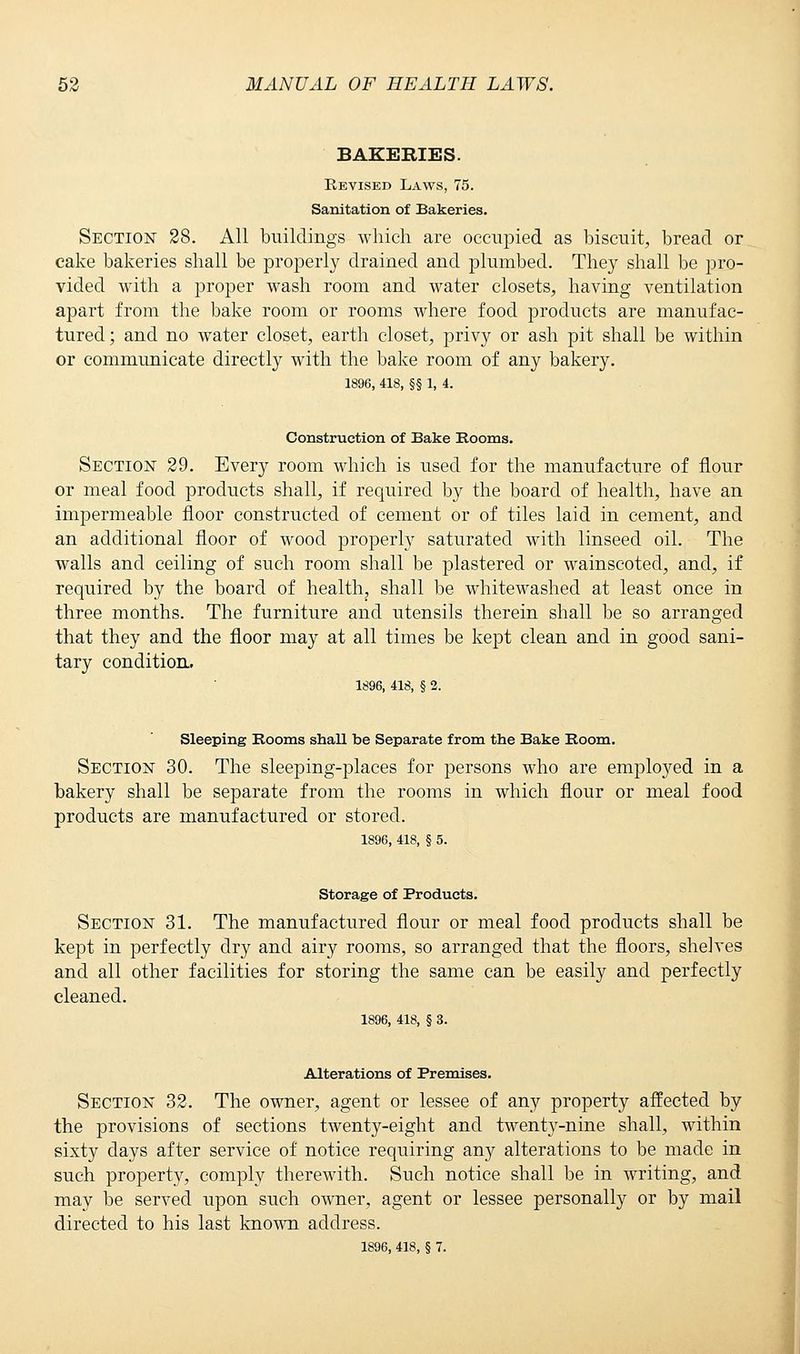 BAKERIES. Revised Laws, 75. Sanitation of Bakeries. Section 28. All buildings which are occupied as biscuit, bread or cake bakeries shall be properly drained and plumbed. They shall be pro- vided with a proper wash room and water closets, having ventilation apart from the bake room or rooms where food products are manufac- tured; and no water closet, earth closet, privy or ash pit shall be within or communicate directly with the bake room of any bakery. 1896, 418, §§ 1, 4. Construction of Bake Rooms. Section 29. Every room which is used for the manufacture of flour or meal food products shall, if required by the board of health, have an impermeable floor constructed of cement or of tiles laid in cement, and an additional floor of wood properly saturated with linseed oil. The walls and ceiling of such room shall be plastered or wainscoted, and, if required by the board of health, shall be whitewashed at least once in three months. The furniture and utensils therein shall be so arranged that they and the floor may at all times be kept clean and in good sani- tary condition. 1896, 418, § 2. Sleeping Rooms shall be Separate from the Bake Room. Section 30. The sleeping-places for persons who are employed in a bakery shall be separate from the rooms in which flour or meal food products are manufactured or stored. 1896, 418, § 5. Storage of Products. Section 31. The manufactured flour or meal food products shall be kept in perfectly dry and airy rooms, so arranged that the floors, shelves and all other facilities for storing the same can be easily and perfectly cleaned. 1896, 418, § 3. Alterations of Premises. Section 32. The owner, agent or lessee of any property affected by the provisions of sections twenty-eight and twenty-nine shall, within sixty days after service of notice requiring any alterations to be made in such property, comply therewith. Such notice shall be in writing, and may be served upon such owner, agent or lessee personally or by mail directed to his last known address. 1896, 418, § 7.