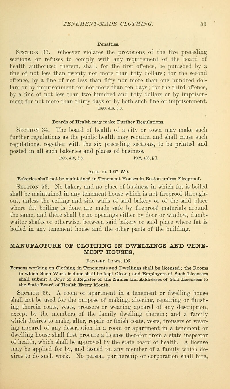 Penalties. Section 33. Whoever violates the provisions of the five preceding sections, or refuses to comply with any requirement of the board of health authorized therein, shall, for the first offence, be punished by a fine of not less than twenty nor more than fifty dollars; for the second offence, by a fine of not less than fifty nor more than one hundred dol- lars or by imprisonment for not more than ten days; for the third offence, by a fine of not less than two hundred and fifty dollars or by imprison- ment for not more than thirty days or by both such fine or imprisonment. 1896, 418, § 6. Boards of Health may make Further Regulations. Section 34. The board of health of a city or town may make such further regulations as the public health may require, and shall cause such regulations, together with the six preceding sections, to be printed and posted in all such bakeries and places of business. 1896, 418, § 8. 1902, 403, § 1. Acts of 1907, 550. Bakeries shall not be maintained in Tenement Houses in Boston unless Fireproof. Section 53. No bakery and no place of business in which fat is boiled shall be maintained in any tenement house which is not fireproof through- out, unless the ceiling and side walls of said bakery or of the said place where fat boiling is done are made safe by fireproof materials around the same, and there shall be no openings either by door or window, dumb- waiter shafts or otherwise, between said bakery or said place where fat is boiled in any tenement house and the other parts of the building. MANUFACTURE OP CLOTHING IN DWELLINGS AND TENE- MENT HOUSES. Revised Laws, 106. Persons working on Clothing in Tenements and Dwellings shall be licensed; the Rooms in which Such Work is done shaU be kept Clean; and Employers of Such Licensees shall submit a Copy of a Register of the Names and Addresses of Said licensees to the State Board of Health Every Month. Section 56. A room or apartment in a tenement or dwelling house shall not be used for the purpose of making, altering, repairing or finish- ing therein coats, vests, trousers or wearing apparel of any description, except by the members of the family dwelling therein; and a family which desires to make, alter, repair or finish coats, vests, trousers or wear- ing apparel of any description in a room or apartment in a tenement or dwelling house shall first procure a license therefor from a state inspector of health, which shall be approved by the state board of health. A license may be applied for by, and issued to, any member of a family which de- sires to do such work. No person, partnership or corporation shall hire,