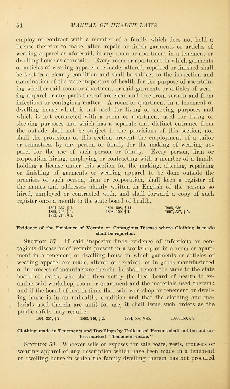 employ or contract with a member of a family which does not hold a license therefor to make, alter, repair or finish garments or articles of wearing apparel as aforesaid, in any room or apartment in a tenement or dwelling house as aforesaid. Every room or apartment in which garments or articles of wearing apparel are made, altered, repaired or finished shall be kept in a cleanly condition and shall be subject to the inspection and examination of the state inspectors of health for the purpose of ascertain- ing whether said room or apartment or said garments or articles of wear- ing apparel or any parts thereof are clean and free from vermin and from infectious or contagious matter. A room or apartment in a tenement or dwelling house which is not used for living or sleeping purposes and which is not connected with a room or apartment used for living or sleeping purposes and which has a separate and distinct entrance from the outside shall not be subject to the provisions of this section, nor shall the provisions of this section prevent the employment of a tailor or seamstress by any person or family for the making of wearing ap- parel for the use of such person or family. Every person, firm or corporation hiring, employing or contracting with a member of a family holding a license under this section for the making, altering, repairing or finishing of garments or wearing apparel to be done outside the premises of such person, firm or corporation, shall keep a register of the names and addresses plainly written in English of the persons so hired, employed or contracted with, and shall forward a copy of such register once a month to the state board of health. 1891, 357, § 1. 1894, 508, § 44. 1905, 238. 1892, 296, § 1. 1898, 150, § 1. 1907, 537, § 5. 1893, 246, § 1. Evidence of the Existence of Vermin or Contagious Disease where Clothing is made shall be reported. Section 57. If said inspector finds evidence of infectious or con- tagious disease or of vermin present in a workshop or in a room or apart- ment in a tenement or dwelling house in which garments or articles of wearing apparel are made, altered or repaired, or in goods manufactured or in process of manufacture therein, be shall report the same to the state board of health, who shall then notify the local board of health to ex- amine said workshop, room or apartment and the materials used therein; and if the board of health finds that said workshop or tenement or dwell- ing house is in an unhealthy condition and that the clothing and ma- terials used therein are unfit for use, it shall issue such orders as the public safety may require. 1891, 357, § 2. 1893, 246, § 2. 1894, 508, § 45. 1898, 150, § 2. Clothing made in Tenements and Dwellings by Unlicensed Persons shaU not be sold un- less marked  Tenement-made. Section 58. Whoever sells or exposes for sale coats, vests, trousers or wearing apparel of any description which have been made in a tenement or dwelling house in which the family dwelling therein has not procured