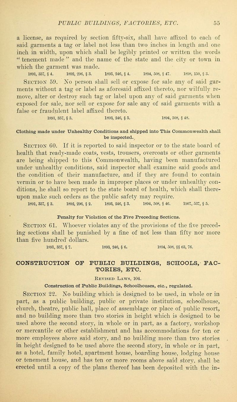 a license, as required by section fifty-six, shall have affixed to each of said garments a tag or label not less than two inches in length and one inch in width, upon which shall be legibly printed or written the words  tenement made  and the name of the state and the city or town in which the garment was made. 1891, 357, § 4. 1892, 296, § 3. 1893, 246, § 4. 1894, 508, § 47. 1898, 150, § 3. Section 59. No person shall sell or expose for sale any of said gar- ments without a tag or label as aforesaid affixed thereto, nor wilfully re- move, alter or destroy such tag or label upon any of said garments when exposed for sale, nor sell or expose for sale any of said garments with a false or fraudulent label affixed thereto. 1891, 357, § 5. 1893, 246, § 5. 1894, 508, § 48. Clothing made under Unhealthy Conditions and shipped into This Commonwealth shall be inspected. Section 60. If it is reported to said inspector or to the state board of health that ready-made coats, vests, trousers, overcoats or other garments are being shipped to this Commonwealth, having been manufactured under unhealthy conditions, said inspector shall examine said goods and the condition of their manufacture, and if they are found to contain vermin or to have been made in improper places or under unhealthy con- ditions, he shall so report to the state board of health, which shall there- upon make such orders as the public safety may reqiiire. 1891, 357, § 3. 1892, 296, § 2. 1893, 246, § 3. 1894, 508, § 46. 1907, 537, § 5. Penalty for Violation of the Five Preceding Sections. Section 61. Whoever violates any of the provisions of the five preced- ing sections shall be punished by a fine of not' less than fifty nor more than five hundred dollars. 1891, 357, § 7. 1893, 246, § 6. 1894, 508, §§ 63, 76. CONSTRUCTION OF PUBLIC BUILDINGS, SCHOOLS, FAC- TORIES, ETC. Revised Laws, 104. Construction of Public Buildings, Schoolhouses, etc., regulated. Section 22. No building which is designed to be used, in whole or in part, as a public building, public or private institution, schoolhouse, church, theatre, public hall, place of assemblage or place of public resort, and no building more than two stories in height which is designed to be used above the second story, in whole or in part, as a factory, workshop or mercantile or other establishment and has accommodations for ten or more employees above said story, and no building more than two stories in height designed to be used above the second story, in whole or in part, as a hotel, family hotel, apartment house, boarding house, lodging house or tenement house, and has ten or more rooms above said story, shall be erected until a copy of the plans thereof has been deposited with the in-