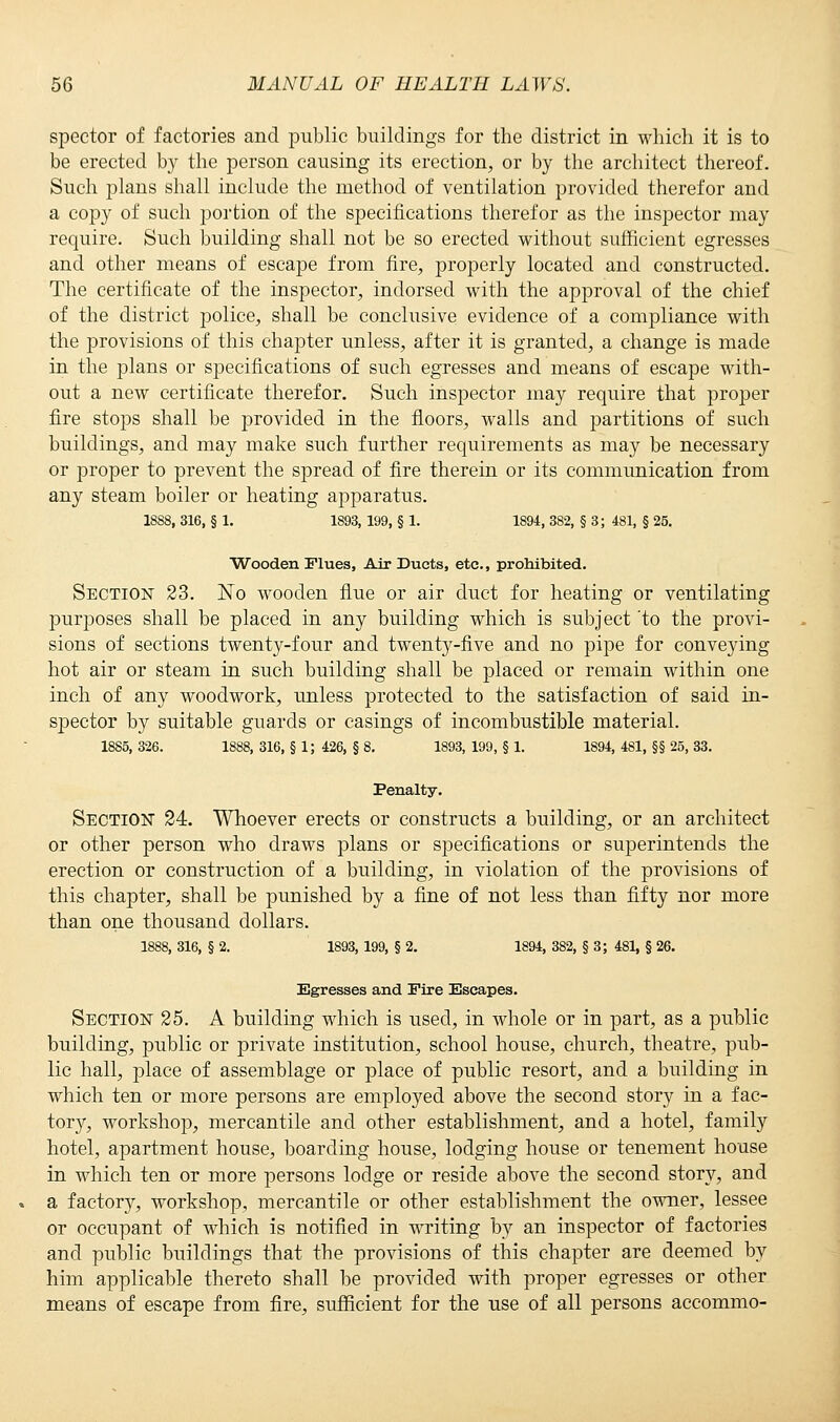 spector of factories and public buildings for the district in which it is to be erected by the person causing its erection, or by the architect thereof. Such plans shall include the method of ventilation provided therefor and a copy of such portion of the specifications therefor as the inspector may require. Such building shall not be so erected without sufficient egresses and other means of escape from fire, properly located and constructed. The certificate of the inspector, indorsed with the approval of the chief of the district police, shall be conclusive evidence of a com|)liance with the provisions of this chapter unless, after it is granted, a change is made in the plans or specifications of such egresses and means of escape with- out a new certificate therefor. Such inspector may require that proper fire stops shall be provided in the floors, walls and partitions of such buildings, and may make such further requirements as may be necessary or proper to prevent the spread of fire therein or its communication from any steam boiler or heating apparatus. 1888, 316, § 1. 1893, 199, § 1. 1894, 382, § 3; 481, § 25. Wooden Flues, Air Ducts, etc., prohibited. Section 23. No wooden flue or air duct for heating or ventilating purposes shall be placed in any building which is subject 'to the provi- sions of sections twenty-four and twenty-five and no pipe for conveying hot air or steam in such building shall be placed or remain within one inch of any woodwork, unless protected to the satisfaction of said in- s]3eetor by suitable guards or casings of incombustible material. 1885, 326. 1888, 316, § 1; 426, § 8. 1893, 199, § 1. 1894, 481, §§ 25, 33. Penalty. Section 24. Whoever erects or constructs a building, or an architect or other person who draws plans or specifications or superintends the erection or construction of a building, in violation of the provisions of this chapter, shall be punished by a fine of not less than fifty nor more than one thousand dollars. 1888, 316, § 2. 1893, 199, § 2. 1894, 382, § 3; 481, § 26. Egresses and Fire Escapes. Section 25. A building which is used, in whole or in part, as a public building, public or private institution, school house, church, theatre, pub- lic hall, place of assemblage or place of public resort, and a building in which ten or more persons are employed above the second story in a fac- tor}', workshop, mercantile and other establishment, and a hotel, family hotel, apartment house, boarding house, lodging house or tenement house in which ten or more persons lodge or reside above the second story, and a factory, workshop, mercantile or other establishment the owner, lessee or occupant of which is notified in writing by an inspector of factories and public buildings that the provisions of this chapter are deemed by him applicable thereto shall be provided with proper egresses or other means of escape from fire, sufficient for the use of all persons accommo-