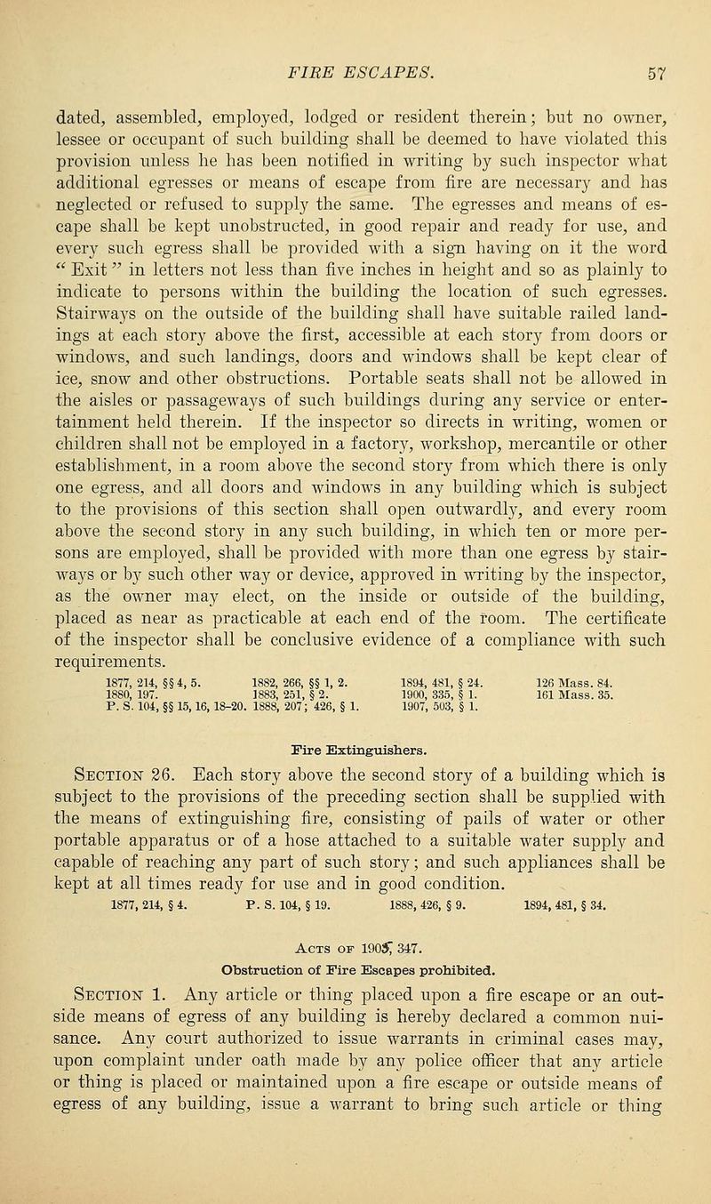 dated, assembled, employed, lodged or resident therein; but no owner, lessee or occupant of such building shall be deemed to have violated this provision unless he has been notified in writing by such inspector what additional egresses or means of escape from fire are necessary and has neglected or refused to supply the same. The egresses and means of es- cape shall be kept unobstructed, in good rejDair and ready for use, and every such egress shall be provided with a sign having on it the word Exit in letters not less than five inches in height and so as plainly to indicate to persons within the building the location of such egresses. Stairways on the outside of the building shall have suitable railed land- ings at each story above the first, accessible at each story from doors or windows, and such landings, doors and windows shall be kept clear of ice, snow and other obstructions. Portable seats shall not be allowed in the aisles or passageways of such buildings during any service or enter- tainment held therein. If the inspector so directs in writing, women or children shall not be employed in a factory, workshop, mercantile or other establishment, in a room above the second story from which there is only one egress, and all doors and windows in any building which is subject to the provisions of this section shall open outwardly, and every room above the second story in any such building, in which ten or more per- sons are employed, shall be provided with more than one egress by stair- ways or by such other way or device, approved in writing by the inspector, as the owner may elect, on the inside or outside of the building, placed as near as practicable at each end of the room. The certificate of the inspector shall be conclusive evidence of a compliance with such requirements. 1877, 214, §§ 4, 5. 1882, 266, §§ 1, 2. 1894, 481, § 24. 126 Mass. 84. 1880, 197. 1883, 251, § 2. 1900, 335, § 1. 161 Mass. 35. P. S. 104, §§ 15,16, 18-20. 1888, 207; 426, § 1. 1907, 503, § 1. Fire Extinguishers. Section 26. Each story above the second story of a building which is subject to the provisions of the preceding section shall be supplied with the means of extinguishing fire, consisting of pails of water or other portable apparatus or of a hose attached to a suitable water supply and capable of reaching any part of such story; and such appliances shall be kept at all times ready for use and in good condition. 1877, 214, § 4. P. S. 104, § 19. 1888, 426, § 9. 1894, 481, § 34. Acts of 190$ 347. Obstruction of Fire Escapes prohibited. Section 1. Any article or thing placed upon a fire escape or an out- side means of egress of any building is hereby declared a common nui- sance. Any court authorized to issue warrants in criminal cases may, upon complaint under oath made by any police officer that any article or thing is placed or maintained upon a fire escape or outside means of egress of any building, issue a warrant to bring such article or thing