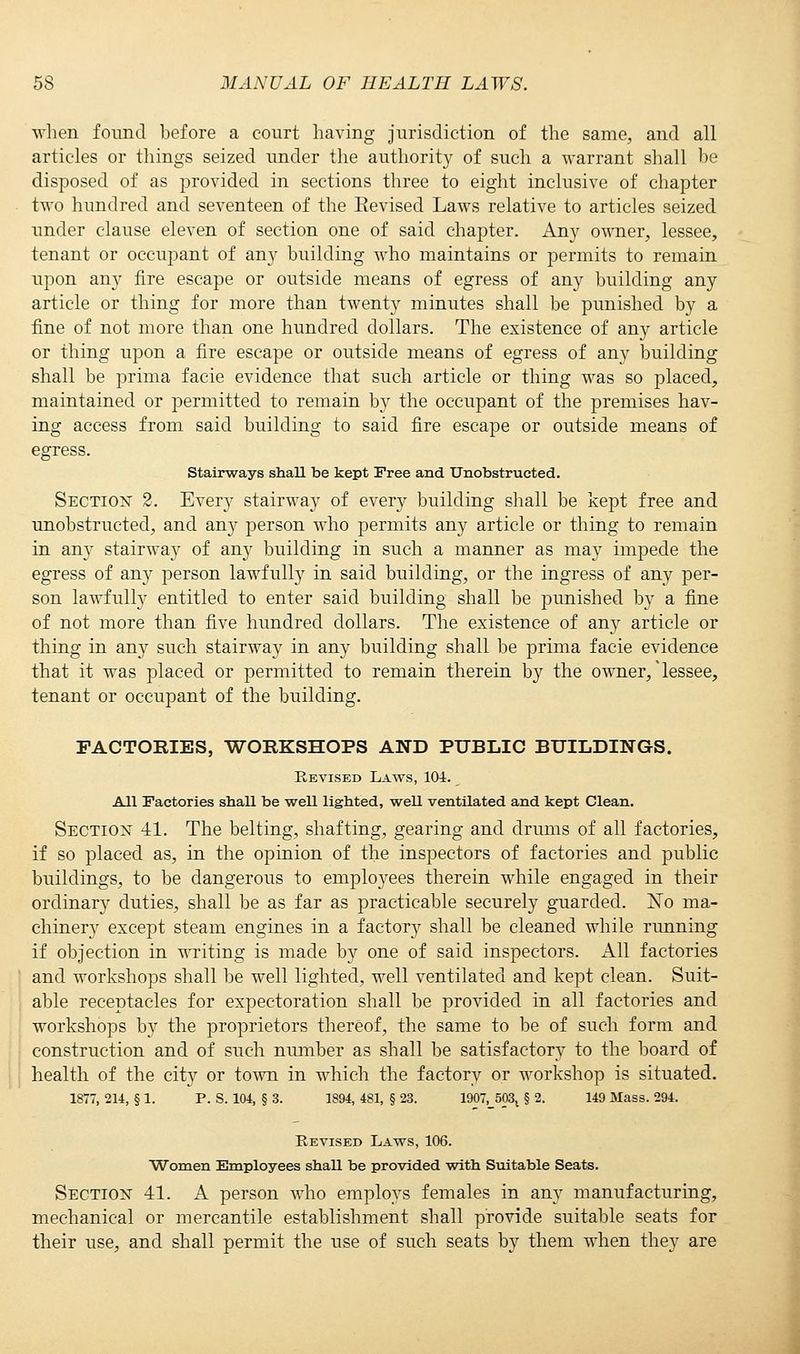 when found before a court having jurisdiction of the same, and all articles or things seized under the authority of such a warrant shall be disposed of as provided in sections three to eight inclusive of chapter two hundred and seventeen of the Eevised Laws relative to articles seized under clause eleven of section one of said chapter. Any owner, lessee, tenant or occupant of any building who maintains or permits to remain upon any fire escape or outside means of egress of any building any article or thing for more than twenty minutes shall be punished by a fine of not more than one hundred dollars. The existence of any article or thing upon a fire escape or outside means of egress of any building shall be prima facie evidence that such article or thing was so placed, maintained or permitted to remain by the occupant of the premises hav- ing access from said building to said fire escape or outside means of egress. Stairways shall be kept Free and Unobstructed. Section 2. Every stairway of every building shall be kept free and unobstructed, and any person who permits any article or thing to remain in any stairway of any building in such a manner as may impede the egress of any person lawfully in said building, or the ingress of any per- son lawfully entitled to enter said building shall be punished by a fine of not more than five hundred dollars. The existence of any article or thing in any such stairway in any building shall be prima facie evidence that it was placed or permitted to remain therein by the owner/ lessee, tenant or occupant of the building. FACTORIES, WORKSHOPS AND PUBLIC BUILDINGS. Revised Laws, 101. All Factories shaU be weU lighted, weU ventilated and kept Clean. Section 41. The belting, shafting, gearing and drums of all factories, if so placed as, in the opinion of the inspectors of factories and public buildings, to be dangerous to employees therein while engaged in their ordinary duties, shall be as far as practicable securely guarded. No ma- chinery except steam engines in a factory shall be cleaned while running if objection in writing is made by one of said inspectors. All factories and workshops shall be well lighted, well ventilated and kept clean. Suit- able receptacles for expectoration shall be provided in all factories and workshops by the proprietors thereof, the same to be of such form and construction and of such number as shall be satisfactory to the board of health of the city or town in which the factory or workshop is situated. 1877, 214, § 1. P. S. 104, § 3. 1894, 481, § 23. 1907,_503l § 2. 149 Mass. 294. Revised Laws, 106. Women Employees shall be provided with Suitable Seats. Section 41. A person who employs females in any manufacturing, mechanical or mercantile establishment shall provide suitable seats for their use, and shall permit the use of such seats by them when they are
