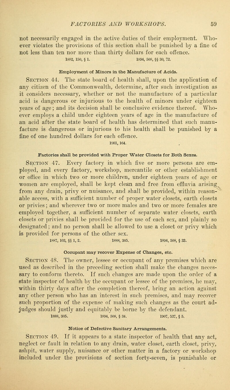 not necessarily engaged in the active duties of their employment. Who- ever violates the provisions of this section shall be punished by a fine of not less than ten nor more than thirty dollars for each offence. 1882, 150, § 1. 1894, 50S, §§ 30, 72. Employment of Minors in the Manufacture of Acids. Section 44. The state board of health shall, upon the application of any citizen of the Commonwealth, determine, after such investigation as it considers necessary, whether or not the manufacture of a particular acid is dangerous or injurious to the health of minors under eighteen years of age; and its decision shall be conclusive evidence thereof. Who- ever employs a child under eighteen years of age in the manufacture of an acid after the state board of health has determined that such manu- facture is dangerous or injurious to his health shall be punished by a fine of one hundred dollars for each offence. 1901, 164. Factories shall be provided with Proper Water Closets for Both Sexes. Section 47. Every factory in which five or more persons are em- ployed, and every factory, workshop, mercantile or other establishment or office in which two or more children, under eighteen years of age or women are employed, shall be kept clean and free from effluvia arising^ from any drain, privy or nuisance, and shall be provided, within reason- able access, with a sufficient number of proper water closets, earth closets or privies; and wherever two or more males and two or more females are employed together, a sufficient number of separate water closets, earth closets or privies shall be provided for the use of each sex, and plainly so designated; and no person shall be allowed to use a closet or privy which is provided for persons of the other sex. 1887, 103, §§ 1, 2. 1888, 305. 1894, 508, § 33. Occupant may recover Expense of Changes, etc. Section 48. The owner, lessee or occupant of any premises which are used as described in the preceding section shall make the changes neces- sary to conform thereto. If such changes are made upon the order of a state inspector of health by the occupant or lessee of the premises, he may, within thirty days after the completion thereof, bring an action against any other person who has an interest in such premises, and may recover such proportion of the expense of making such changes as the court ad- judges should justly and equitably be borne by the defendant. 1888, 305. 1894, 508, § 34. 1907, 537, § 5. Notice of Defective Sanitary Arrangements. Section 49. If it appears to a state inspector of health that any act, neglect or fault in relation to any drain, water closet, earth closet, privy, ashpit, water supply, nuisance or other matter in a factory or workshop included under the provisions of section forty-seven, is punishable or