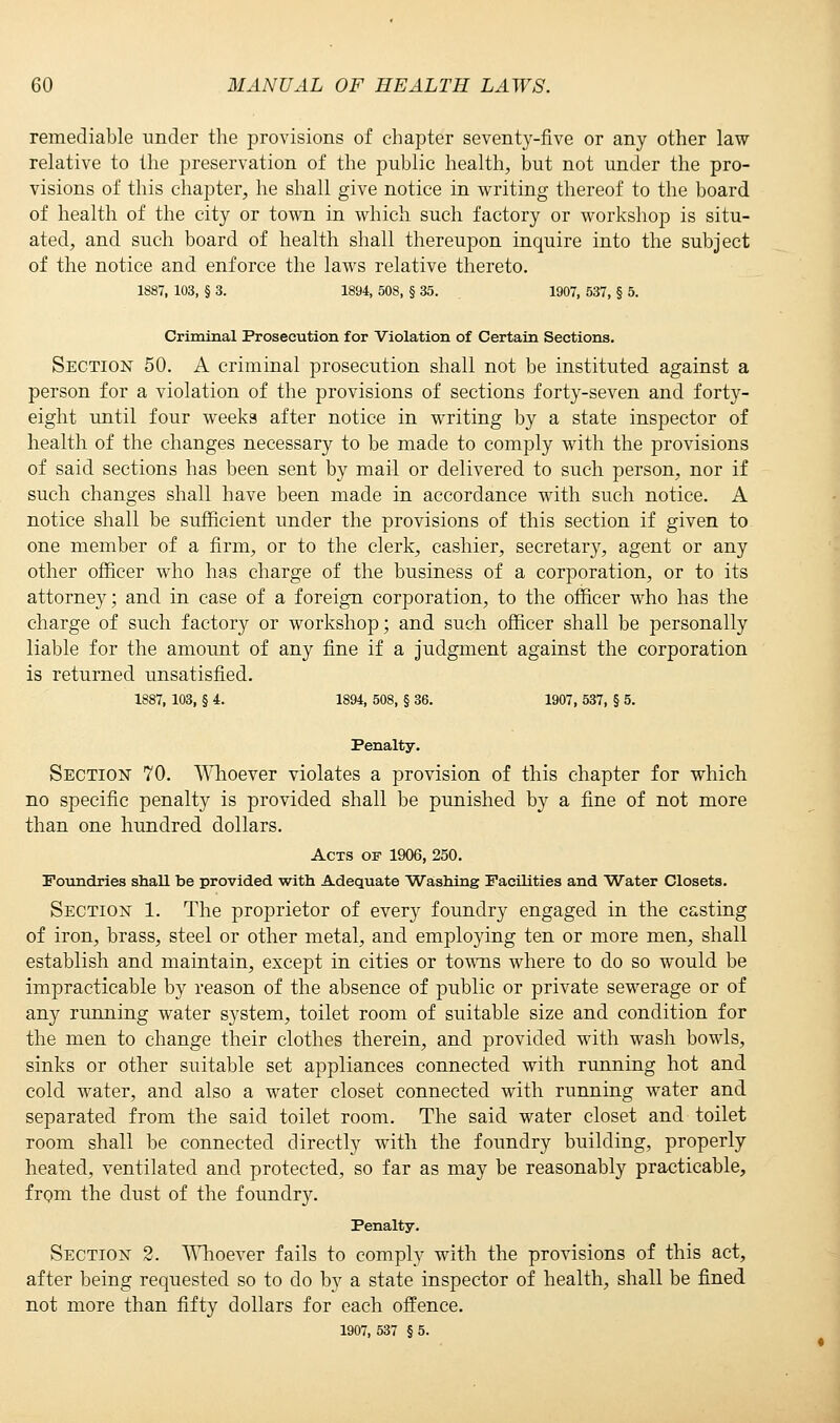 remediable under the provisions of chapter seventy-five or any other law relative to the preservation of the public health, but not under the pro- visions of this chapter, he shall give notice in writing thereof to the board of health of the city or town in which such factory or workshop is situ- ated, and such board of health shall thereupon inquire into the subject of the notice and enforce the laws relative thereto. 1887, 103, § 3. 1894, 508, § 35. 1907, 537, § 5. Criminal Prosecution for Violation of Certain Sections. Section 50. A criminal prosecution shall not be instituted against a person for a violation of the provisions of sections forty-seven and forty- eight until four weeks after notice in writing by a state inspector of health of the changes necessary to be made to comply with the provisions of said sections has been sent by mail or delivered to such person, nor if such changes shall have been made in accordance with such notice. A notice shall be sufficient under the provisions of this section if given to one member of a firm, or to the clerk, cashier, secretary, agent or any other officer who has charge of the business of a corporation, or to its attorney; and in case of a foreign corporation, to the officer who has the charge of such factory or workshop; and such officer shall be personally liable for the amount of any fine if a judgment against the corporation is returned unsatisfied. 1887, 103, § 4. 1894, 508, § 36. 1907, 537, § 5. Penalty. Section 70. Whoever violates a provision of this chapter for which no specific penalty is provided shall be punished by a fine of not more than one hundred dollars. Acts of 1906, 250. Foundries shaU be provided with Adequate Washing Facilities and Water Closets. Section 1. The proprietor of every foundry engaged in the casting of iron, brass, steel or other metal, and employing ten or more men, shall establish and maintain, except in cities or towns where to do so would be impracticable by reason of the absence of public or private sewerage or of any running water system, toilet room of suitable size and condition for the men to change their clothes therein, and provided with wash bowls, sinks or other suitable set appliances connected with running hot and cold water, and also a water closet connected with running water and separated from the said toilet room. The said water closet and toilet room shall be connected directly with the foundry building, properly heated, ventilated and protected, so far as may be reasonably practicable, from the dust of the foundry. Penalty. Section 2. Whoever fails to comply with the provisions of this act, after being requested so to do by a state inspector of health, shall be fined not more than fifty dollars for each offence. 1907, 537 § 5.