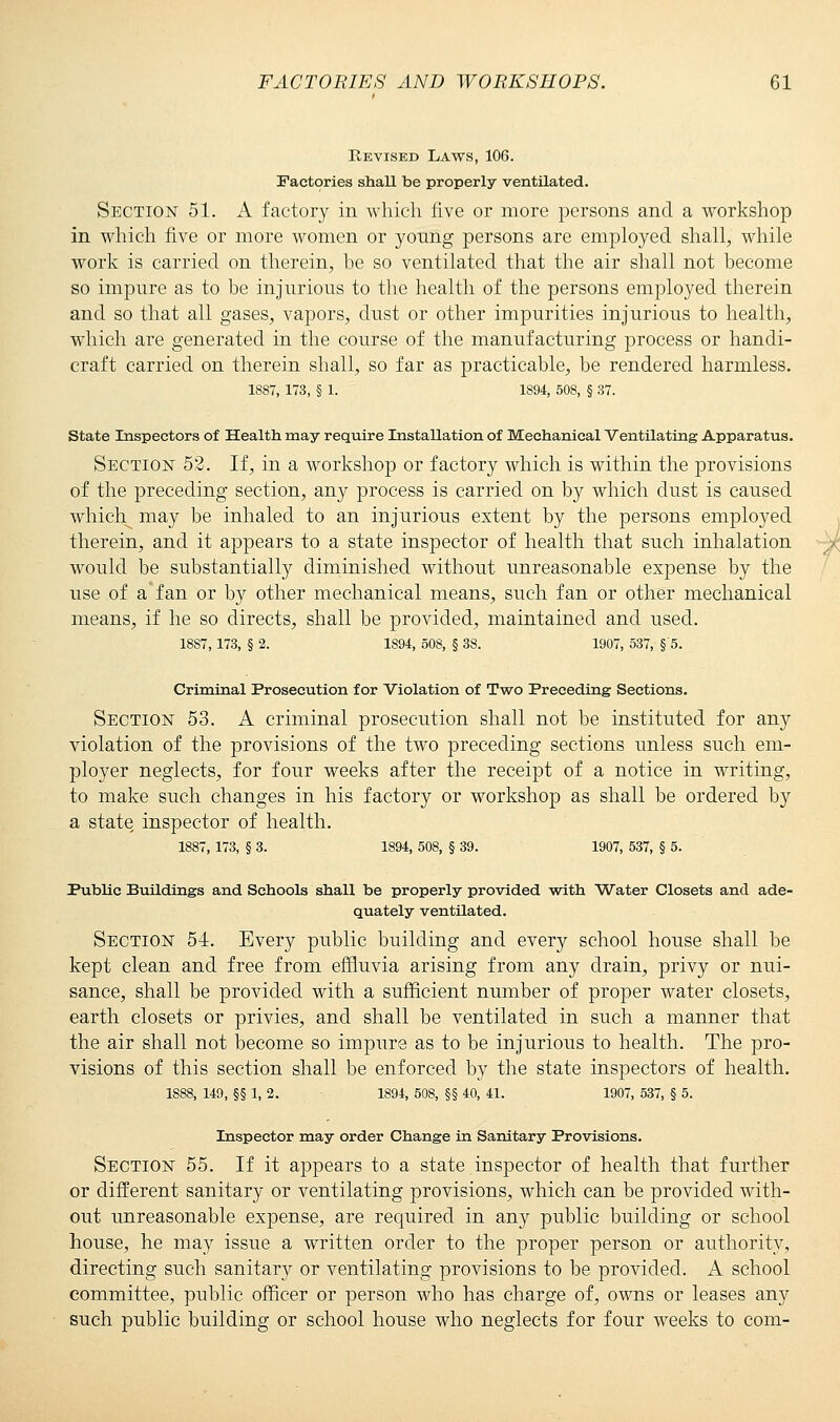 Revised Laws, 106. Factories shall be properly ventilated. Section 51. A factory in which five or more persons and a workshop in which five or more women or young persons are employed shall, while work is carried on therein, be so ventilated that the air shall not become so impure as to be injurious to the health of the persons employed therein and so that all gases, vapors, dust or other impurities injurious to health, which are generated in the course of the manufacturing process or handi- craft carried on therein shall, so far as practicable, be rendered harmless. 1887, 173, § 1. 1S94, 508, § 37. State Inspectors of Health may require Installation of Mechanical Ventilating Apparatus. Section 52. If, in a workshop or factory which is within the provisions of the preceding section, any process is carried on by which dust is caused which^ may be inhaled to an injurious extent by the persons employed therein, and it appears to a state inspector of health that such inhalation would be substantially diminished without unreasonable expense by the use of a'fan or by other mechanical means, such fan or other mechanical means, if he so directs, shall be provided, maintained and used. 18S7,173, § 2. 1894, 508, § 38. 1907, 537, §'5. Criminal Prosecution for Violation of Two Preceding Sections. Section 53. A criminal prosecution shall not be instituted for any violation of the provisions of the two preceding sections unless such em- ployer neglects, for four weeks after the receipt of a notice in writing, to make such changes in his factory or workshop as shall be ordered by a state, inspector of health. 1887, 173, § 3. 1894, 508, § 39. 1907, 537, § 5. Public Buildings and Schools shall be properly provided with Water Closets and ade- quately ventilated. Section 54. Every public building and every school house shall be kept clean and free from effluvia arising from any drain, privy or nui- sance, shall be provided with a sufficient number of proper water closets, earth closets or privies, and shall be ventilated in such a manner that the air shall not become so impure as to be injurious to health. The pro- visions of this section shall be enforced by the state inspectors of health. 1888, 149, §§ 1, 2. 1894, 508, §§ 40, 41. 1907, 537, § 5. Inspector may order Change in Sanitary Provisions. Section 55. If it appears to a state inspector of health that further or different sanitary or ventilating provisions, which can be provided with- out unreasonable expense, are required in any public building or school house, he may issue a written order to the proper person or authority, directing such sanitary or ventilating provisions to be provided. A school committee, public officer or person who has charge of, owns or leases any such public building or school house who neglects for four weeks to com-