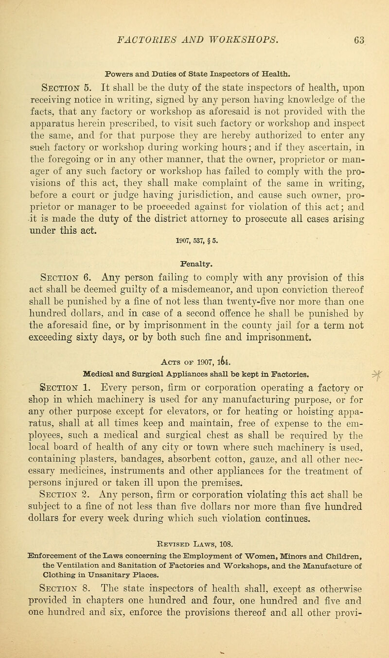 Powers and Duties of State Inspectors of Health. Section 5. It shall be the duty of the state inspectors of health, upon receiving notice in writing, signed by any person having knowledge of the facts, that any factory or workshop as aforesaid is not provided with the apparatus herein prescribed, to visit such factory or workshop and inspect the same, and for that purpose they are hereby authorized to enter any such factory or workshop during working hours; and if they ascertain, in the foregoing or in any other manner, that the owner, proprietor or man- ager of any such factory or workshop has failed to comply with the pro- visions of this act, they shall make complaint of the same in writing, before a court or judge having jurisdiction, and cause such owner, pro- prietor or manager to be proceeded against for violation of this act; and it is made the duty of the district attorney to prosecute all cases arising under this act. 1907, 537, § 5. Penalty. Section 6. Any person failing to comply with any provision of this act shall be deemed guilty of a misdemeanor, and upon conviction thereof shall be punished by a fine of not less than twenty-five nor more than one hundred dollars, and in case of a second offence he shall be punished by the aforesaid fine, or by imprisonment in the county jail for a term not exceeding sixty days, or by both such fine and imprisonment. Acts of 1907, 1&4. Medical and Surgical Appliances shall be kept in Factories. Section 1. Every person, firm or corporation operating a factory or shop in which machinery is used for any manufacturing purpose, or for any other purpose except for elevators, or for heating or hoisting appa- ratus, shall at all times keep and maintain, free of expense to the em- ployees, such a medical and surgical chest as shall be required by the local board of health of any city or town where such machinery is used, containing plasters, bandages, absorbent cotton, gauze, and all other nec- essary medicines, instruments and other appliances for the treatment of persons injured or taken ill upon the premises. Section 2. Any person, firm or corporation violating this act shall be subject to a fine of not less than five dollars nor more than five hundred dollars for every week during which such violation continues. Revised Laws, 108. Enforcement of the Laws concerning the Employment of Women, Minors and Children, the Ventilation and Sanitation of Factories and Workshops, and the Manufacture of Clothing in Unsanitary Places. Section 8. The state inspectors of health shall, except as otherwise provided in chapters one hundred and four, one hundred and five and one hundred and six, enforce the provisions thereof and all other provi-