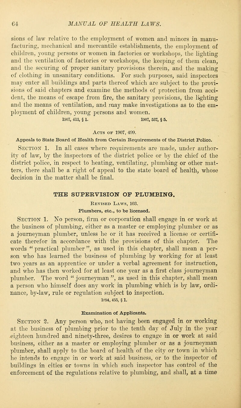 sions of law relative to the employment of women and minors in manu- facturing, mechanical and mercantile establishments, the employment of children, young persons or women in factories or workshops, the lighting and the ventilation of factories or workshops, the keeping of them clean, and the securing of proper sanitary provisions therein, and the making of clothing in unsanitary conditions. For such purposes, said inspectors may enter all buildings and parts thereof which are subject to the provi- sions of said chapters and examine the methods of protection from acci- dent, the means of escape from fire, the sanitary provisions, the lighting and the means of ventilation, and may make investigations as to the em- ployment of children, young persons and women. 1907, 413, § 1. 1907, 537, § 5. Acts of 1907, 499. Appeals to State Board of Health from Certain Requirements of the District Police. Section 1. In all cases where requirements are made, under author- ity of law, by the inspectors of the district police or by the chief of the district police, in respect to heating, ventilating, plumbing or other mat- ters, there shall be a right of appeal to the state board of health, whose decision in the matter shall be final. THE SUPEEVISION OF PLUMBING-. Revised Laws, 103. Plumbers, etc., to be licensed. Section 1. No person, firm or corporation shall engage in or work at the business of plumbing, either as a master or employing plumber or as a journe}mian plumber, unless he or it has received a license or certifi- cate therefor in accordance with the provisions of this chapter. The words practical plumber , as used in this chapter, shall mean a per- son who has learned the business of plumbing by working for at least two years as an apprentice or under a verbal agreement for instruction, and who has then worked for at least one year as a first class journeyman plumber. The word journeyman , as used in this chapter, shall mean a person who himself does any work in plumbing which is by law, ordi- nance, by-law, rule or regulation subject to inspection. 1894, 455, § 1. Examination of Applicants. Section 2. Any person who, not having been engaged in or working at the business of plumbing prior to the tenth day of July in the year -eighteen hundred and ninety-three, desires to engage in or work at said business, either as a master or employing plumber or as a journeyman plumber, shall apply to the board of health of the city or town in which he intends to engage in or work at said business, or to the inspector of buildings in cities or towns in which such inspector has control of the enforcement of the regulations relative to plumbing, and shall, at a time