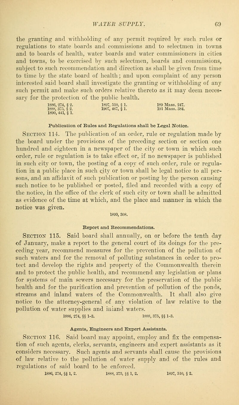 the granting and withholding of any permit required by such rules or regulations to state boards and commissions and to selectmen in towns and to boards of health, water boards and water commissioners in cities and towns, to be exercised by such selectmen, boards and commissions, subject to such recommendation and direction as shall be given from time to time by the state board of health; and upon complaint of any person interested said board shall investigate the granting or withholding of any such permit and make such orders relative thereto as it may deem neces- sary for the protection of the public health. 1886, 274, § 2. 1897, 510, § 1. 189 Mass. 247. 1888, 375, § 2. 1907, 467, § 1. 191 Mass. 384. 1890, 441, § 1. Publication of Rules and Regulations shaU be Legal Notice. Section 114. The publication of an order, rule or regulation made by the board under the provisions of the preceding section or section one hundred and eighteen in a newspaper of the city or town in which such order, rule or regulation is to take effect or, if no newspaper is published in such city or town, the posting of a copy of such order, rule or regula- tion in a public place in such city or town shall be legal notice to all per- sons, and an affidavit of such publication or posting by the person causing such notice to be published or posted, filed and recorded with a copy of the notice, in the office of the clerk of such city or town shall be admitted as evidence of the time at which, and the place and manner in which the notice was given. 1899, 308. Report and Recommendations. Section 115. Said board shall annually, on or before the tenth day of January, make a report to the general court of its doings for the pre- ceding year, recommend measures for the prevention of the pollution of such waters and for the removal of polluting substances in order to pro- tect and develop the rights and propert}*- of the Commonwealth therein and to protect the public health, and recommend any legislation or plans for systems of main sewers necessary for the preservation of the public health and for the purification and prevention of pollution of the ponds, streams and inland waters of the Commonwealth. It shall also give notice to the attorne}T-general of any violation of law relative to the pollution of water supplies and inland waters. 1886, 274, §§ 1-3. 1888, 375, §§ 1-3. Agents, Engineers and Expert Assistants. Section 116. Said board may appoint, employ and fix the compensa- tion of such agents, clerks, servants, engineers and expert assistants as it considers necessary. Such agents and servants shall cause the provisions of law relative to the pollution of water supply and of the rules and regulations of said board to be enforced. 1886, 274, §.§ 1, 2. 1888, 375, §§ 1, 2. 1S97, 510, § 2.