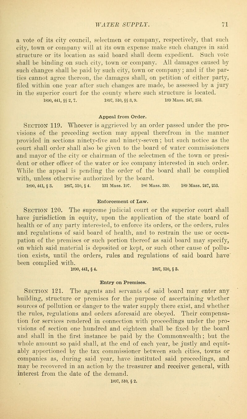 a vote of its city council, selectmen or company, respectively, that such city, town or company will at its own expense make such changes in said structure or its location as said board shall deem expedient. Such vote shall be binding on such city, town or company. All damages caused by such changes shall be paid by such city, town or company; and if the par- ties cannot agree thereon, the damages shall, on petition of either party, filed within one year after such changes are made, be assessed by a jury in the superior court for the county where such structure is located. 1890, 441, §§ 2, 7. 1897, 510, §§ 3, 9. 189 Mass. 247, 253. Appeal from Order. Section 119. Whoever is aggrieved by an order passed under the pro- visions of the preceding section may appeal therefrom in the manner provided in sections ninetj^-five and ninety-seven; but such notice as the court shall order shall also be given to the board of water commissioners and mayor of the city or chairman of the selectmen of the town or presi- dent or other officer of the water or ice company interested in such order. While the appeal is pending the order of the board shall be complied with, unless otherwise authorized by the board. 1890, 441, § 3. 1897, 510, § 4. 131 Mass. 197. 186 Mass. 330. 189 Mass. 247, 253. Enforcement of Law. Section 120. The supreme judicial court or the superior court shall have jurisdiction in equity, upon the application of the state board of health or of any party interested, to enforce its orders, or the orders, rules and regulations of said board of health, and to restrain the use or occu- pation of the premises or such portion thereof as said board may specify, on which said material is deposited or kept, or such other cause of pollu- tion exists, until the orders, rules and regulations of said board have' been complied with. 1890, 441, § 4. 1897, 510, § 5. Entry on Premises. Section 121. The agents and servants of said board may enter any building, structure or premises for the purpose of ascertaining whether sources of pollution or danger to the water supply there exist, and whether the rules, regulations and orders aforesaid are obeyed. Their compensa- tion for services rendered in connection with proceedings under the pro- visions of section one hundred and eighteen shall be fixed by the board and shall in the first instance be paid by the Commonwealth; but the whole amount so paid shall, at the end of each year, be justly and equit- ably apportioned by the tax commissioner between such cities, towns or companies as, during said year, have instituted said proceedings, and may be recovered in an action by the treasurer and receiver general, with interest from the date of the demand. 1897, 510, § 2.