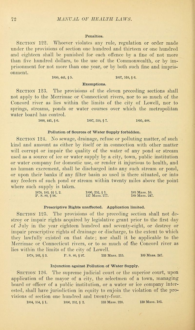 Penalties. Section 123. Whoever violates any rule, regulation or order made under the provisions of section one hundred and thirteen or one hundred and eighteen shall be punished for each offence by a fine of not more than five hundred dollars, to the use of the Commonwealth, or by im- prisonment for not more than one year, or by both such fine and impris- onment. 1890, 441, § 5. 1897, 510, § 6. Exemptions. Section 123. The provisions of the eleven preceding sections shall not apply to the Merrimac or Connecticut rivers, nor to so much of the Concord river as lies within the limits of the city of Lowell, nor to springs, streams, ponds or water courses over which the metropolitan water board has control. 1890, 441, § 6. 1897, 510, § 7. 1895, 488. Pollution of Sources of Water Supply forbidden. Section 124. No sewage, drainage, refuse or polluting matter, of such kind and amount as either by itself or in connection with other matter will corrupt or impair the quality of the water of any pond or stream used as a source of ice or water supply by a city, town, public institution or water company for domestic use, or render it injurious to health, and no human excrement, shall be discharged into any such stream or pond, or upon their banks if any filter basin so used is there situated, or into any feeders of such pond or stream within twenty miles above the point where such supply is taken. 1878, 183, §§ 1, 2. 1896, 252, § 1. 185 Mass. 10. P. S. 80, § 96. 137 Mass. 277. 189 Mass. 247. Prescriptive Eights unaffected. Application limited. Section 125. The provisions of the preceding section shall not de- stroy or impair rights acquired by legislative grant prior to the first day of July in the year eighteen hundred and seventy-eight, or destroy or impair prescriptive rights of drainage or discharge, to the extent to which they lawfully existed on that date; nor shall it be applicable to the Merrimac or Connecticut rivers, or to so much of the Concord river as lies within the limits of the city of LoAvell. 1878, 183, § 3. P. S. 80, § 97. 133 Mass. 215. 189 Mass. 247. Injunction against PoUution of Water Supply. Section 126. The supreme judicial court or the superior court, upon application of the mayor of a city, the selectmen of a town, managing board or officer of a public institution, or a water or ice company inter- ested, shall have jurisdiction in equity to enjoin the violation of the pro- visions of section one hundred and twenty-four. 1884, 154, § 1. 1896, 252, § 2. 133 Mass. 228. 139 Mass. 183.