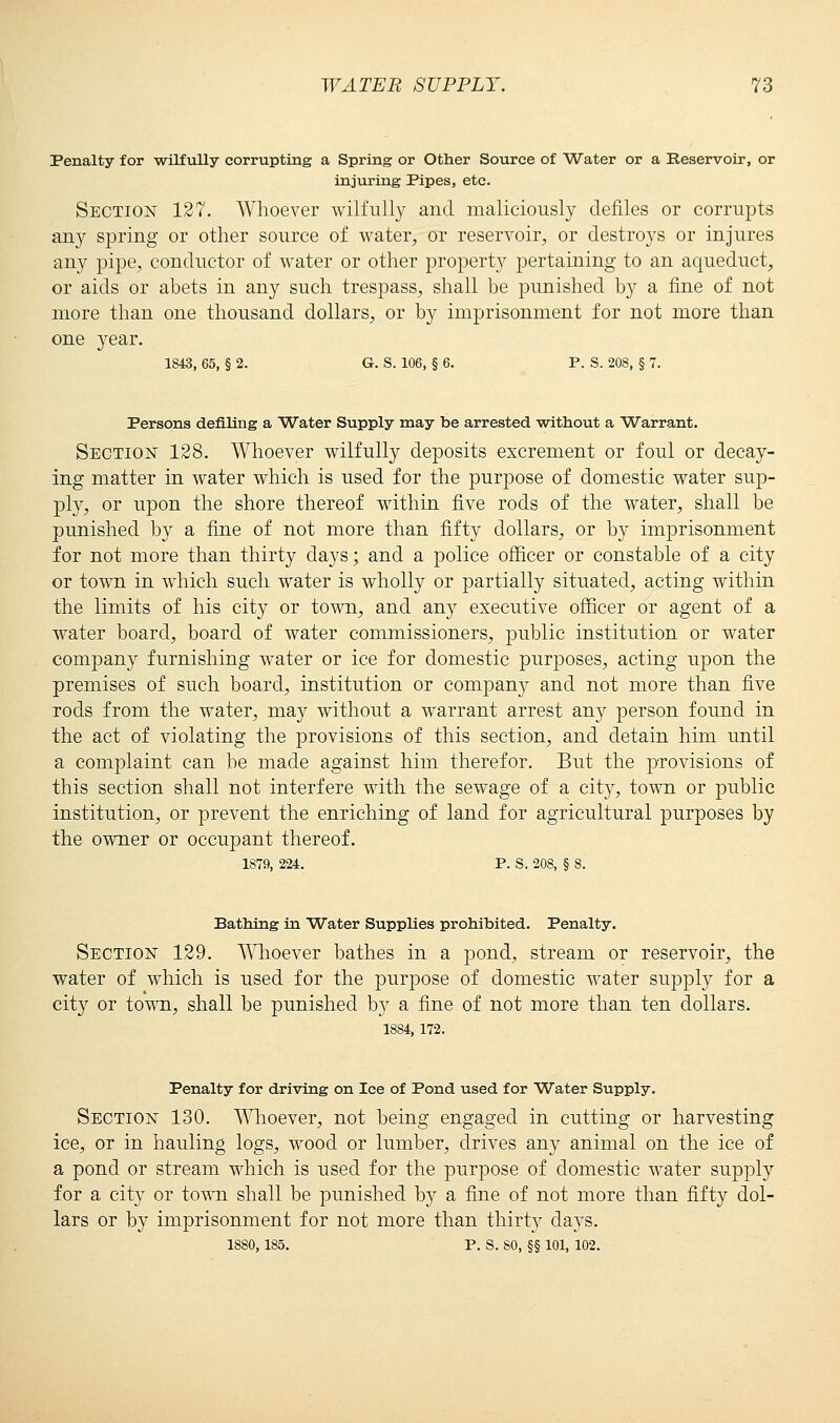 Penalty for wilfully corrupting a Spring or Other Source of Water or a Reservoir, or injuring Pipes, etc. Section 127. Whoever wilfully and maliciously defiles or corrupts any spring or other source of water, or reservoir, or destroys or injures any pipe, conductor of water or other property pertaining to an aqueduct, or aids or abets in any such trespass, shall be punished by a fine of not more than one thousand dollars, or by imprisonment for not more than one year. 1843, 65, § 2. G. S. 106, § 6. P. S. 208, § 7. Persons defiling a Water Supply may be arrested without a Warrant. Section 128. Whoever wilfully deposits excrement or foul or decay- ing matter in water which is used for the purpose of domestic water sup- ply, or upon the shore thereof within five rods of the water, shall be punished by a fine of not more than fifty dollars, or by imprisonment for not more than thirty days; and a police officer or constable of a city or town in which such water is wholly or partially situated, acting within the limits of his city or town, and any executive officer or agent of a water board, board of water commissioners, public institution or water company furnishing water or ice for domestic purposes, acting upon the premises of such board, institution or conqoany and not more than five rods from the water, may without a warrant arrest any person found in the act of violating the provisions of this section, and detain him until a complaint can be made against him therefor. But the provisions of this section shall not interfere with the sewage of a city, town or public institution, or prevent the enriching of land for agricultural purposes by the owner or occupant thereof. 1879, 224. P. S. 208, § 8. Bathing in Water Supplies prohibited. Penalty. Section 129. Whoever bathes in a pond, stream or reservoir, the water of which is used for the purpose of domestic water supply for a city or town, shall be punished by a fine of not more than ten dollars. 1884, 172. Penalty for driving on Ice of Pond used for Water Supply. Section 130. Whoever, not being engaged in cutting or harvesting ice, or in hauling logs, wood or lumber, drives any animal on the ice of a pond or stream which is used for the purpose of domestic water supply for a city or town shall be punished by a fine of not more than fifty dol- lars or by imprisonment for not more than thirty days. 1880,185. P. S. 80, §§ 101, 102.