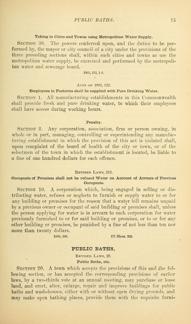 Taking in Cities and Towns using Metropolitan Water Supply. Section 38. The powers conferred upon, and the duties to be per- formed by, the mayor or city council of a city under the provisions of the three preceding sections shall, within such cities and towns as use the metropolitan water supply, be exercised and performed by the metropoli- tan water and sewerage board. 1901, 313, § 4. Acts of 1902, 322. Employees in Factories shaU be supplied with Pure Drinking Water. Section 1. All manufacturing establishments in this Commonwealth shall provide fresh and pure drinking water, to which their employees shall have access during working hours. Penalty. Section 2. Any corporation, association, firm or person owning, in whole or in part, managing, controlling or superintending any manufac- turing establishment in which the provision of this act is violated shall, upon complaint of the board of health of the city or town, or of the selectmen of the town in which the establishment is located, be liable to a fine of one hundred dollars for each offence. Revised Laws, 213. Occupants of Premises shall not be refused Water on Account of Arrears of Previous Occupants. Section 10. A corporation which, being engaged in selling or dis- tributing water, refuses or neglects to furnish or supply water to or for any building or premises for the reason that a water bill remains unpaid by a previous owner or occupant of said building or premises shall, unless the person applying for water is in arrears to such corporation for water previously furnished to or for said building or premises, or to or for any other building or premises, be punished by a fine of not less than ten nor more than twenty dollars. 1898,168. 171 Mass. 329. PUBLIC BATHS. Revised Laws, 25. Public Baths, etc. Section 20. A town which accepts the provisions of this and ihe fol- lowing section, or has accepted the corresponding provisions of earlier laws, by a two-thirds vote at an annual meeting, may purchase or lease land, and erect, alter, enlarge, repair and improve buildings for public baths and wash-houses, either with or without open drying grounds, and may make open bathing places, provide them with the requisite furni-