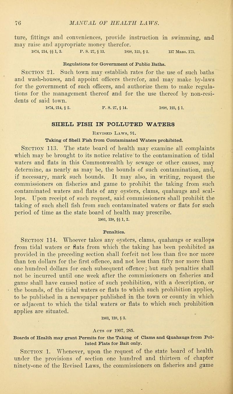ture, fittings and conveniences, provide instruction in swimming, and may raise and appropriate money therefor. 1874, 214, §§ 1, 3. P. S. 27, § 13. 1898, 125, § 2. 137 Mass. 175. Regulations for Government of Public Baths. Section 21. Such town may establish rates for the use of such baths and wash-houses, and appoint officers therefor, and may make by-laws for the government of such officers, and authorize them to make regula- tions for the management thereof and for the use thereof by non-resi- dents of said town. 1874, 214, § 2. P. S. 27, § 14. 1898, 125, § 1. SHELL FISH IN POLLUTED WATERS Revised Laws, 91. Taking of Shell Fish from Contaminated Waters prohibited. Section 113. The state board of health may examine all complaints which may be brought to its notice relative to the contamination of tidal waters and flats in this Commonwealth by sewage or other causes, may determine, as nearly as may be, the bounds of such contamination, and, if necessary, mark such bounds. It may also, in writing, request the commissioners on fisheries and game to prohibit the taking from such contaminated waters and flats of any oysters, clams, quahaugs and scal- lops. Upon receipt of such request, said commissioners shall prohibit the taking of such shell fish from such contaminated waters or flats for such period of time as the state board of health may prescribe. 1901, 138, §§ 1, 2. Penalties. Section 114. Whoever takes any oysters, clams, quahaugs or scallops from tidal waters or flats from which the taking has been prohibited as provided in the preceding section shall forfeit not less than five nor more than ten dollars for the first offence, and not less than fifty nor more than one hundred dollars for each subsequent offence; but such penalties shall not be incurred until one week after the commissioners on fisheries and game shall have caused notice of such prohibition, with a description, or the bounds, of the tidal waters or flats to which such prohibition applies, to be published in a newspaper published in the town or county in which or adjacent to which the tidal waters or flats to which such prohibition applies are situated. 1901, 138, § 3. Acts of 1907, 285. Boards of Health may grant Permits for the Taking of Clams and Quahaugs from Pol- luted Flats for Bait only. Section 1. Whenever, upon the request of the state board of health under the provisions of section one hundred and thirteen of chapter ninety-one of the Eevised Laws, the commissioners on fisheries and game