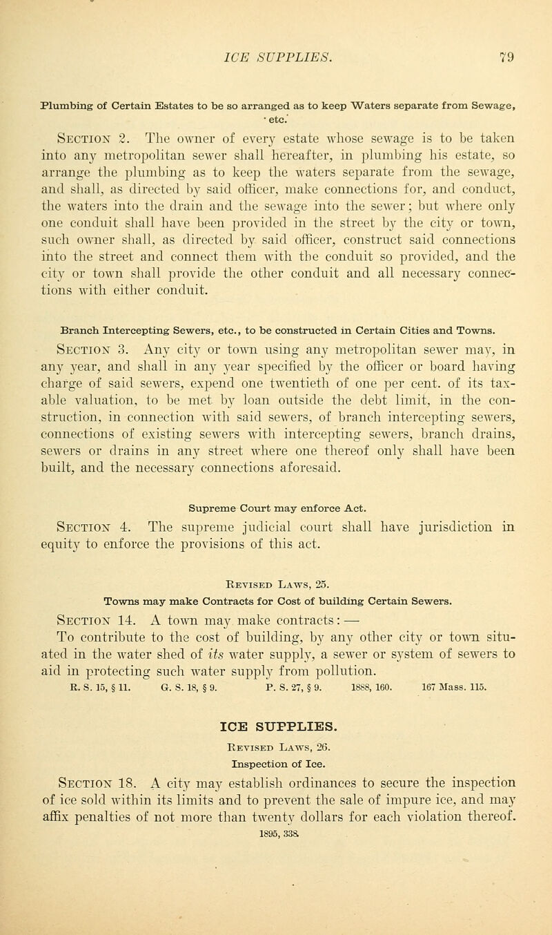 Plumbing of Certain Estates to be so arranged as to keep Waters separate from Sewage, • etc' Section 2. The owner of every estate whose sewage is to be taken into any metropolitan sewer shall hereafter, in plumbing his estate, so arrange tbe plumbing as to keep the waters separate from the sewage, and shall, as directed by said officer, make connections for, and conduct, the waters into the drain and the sewage into the sewer; but where only one conduit shall have been provided in the street by the city or town, such owner shall, as directed by said officer, construct said connections into the street and connect them with tbe conduit so provided, and the city or town shall provide the other conduit and all necessary connec- tions with either conduit. Branch Intercepting Sewers, etc., to be constructed in Certain Cities and Towns. Section 3. Any cit}r or town using any metropolitan sewer may, in any year, and shall in any year specified by the officer or board having charge of said sewers, expend one twentieth of one per cent, of its tax- able valuation, to be met by loan outside the debt limit, in the con- struction, in connection with said sewers, of branch intercepting sewers, connections of existing sewers with intercepting sewers, branch drains, sewers or drains in any street where one thereof only shall have been built, and the necessary connections aforesaid. Supreme Court may enforce Act. Section 4. The supreme judicial court shall have jurisdiction in equity to enforce the provisions of this act. Revised Laws, 25. Towns may make Contracts for Cost of building Certain Sewers. Section 14. A town may make contracts: — To contribute to the cost of building, by any other city or town situ- ated in the water shed of its water supply, a sewer or system of sewers to aid in protecting such water supply from pollution. R. S. 15, § 11. G. S. 18, § 9. P. S. 27, § 9. 1888, 160. 167 Mass. 115. ICE SUPPLIES. Revised Laws, 26. Inspection of Ice. Section 18. A city may establish ordinances to secure the inspection of ice sold within its limits and to prevent the sale of impure ice, and may affix penalties of not more than twenty dollars for each violation thereof. 1895, 33a