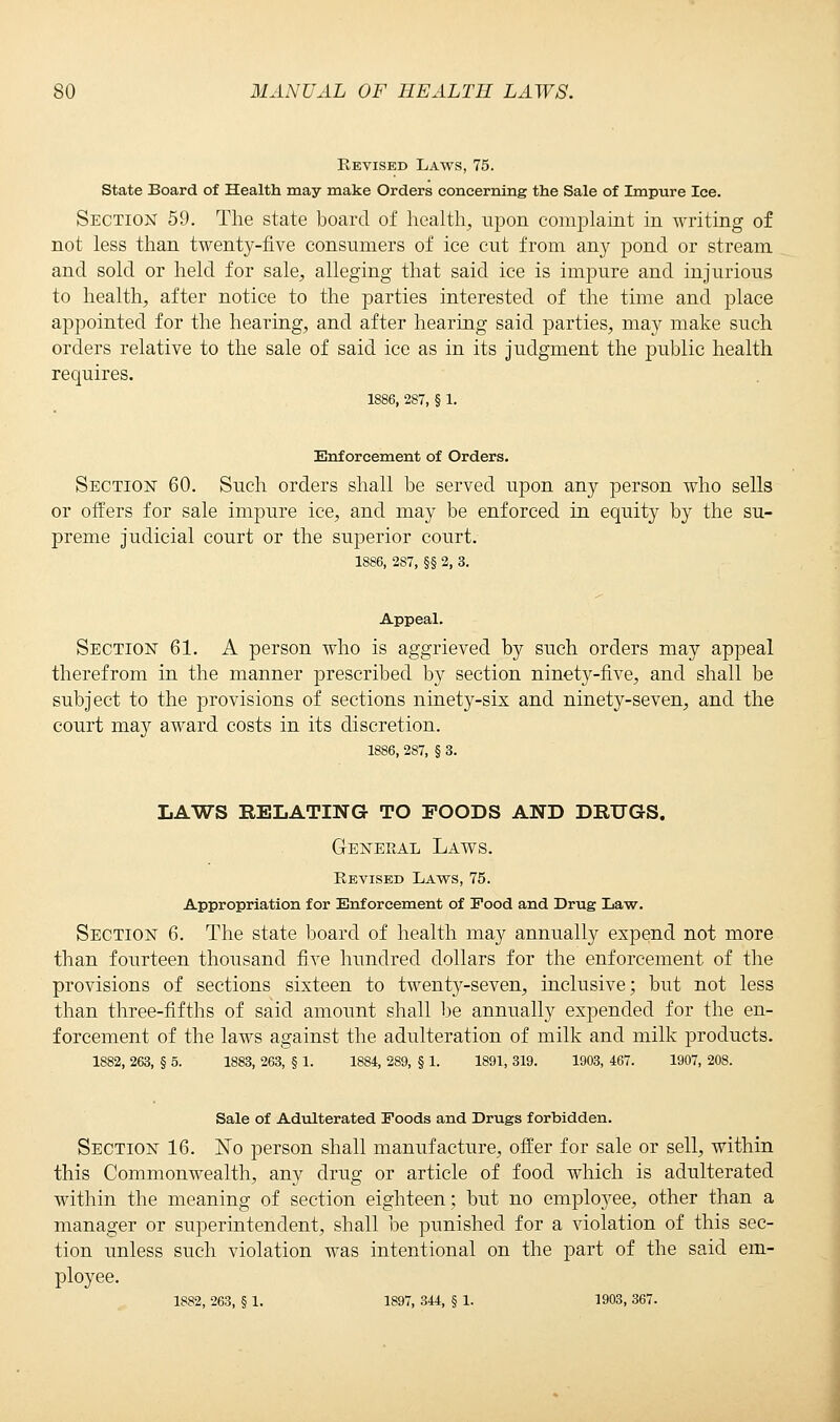 Revised Laws, 75. State Board of Health may make Orders concerning the Sale of Impure Ice. Section 59. The state board of health;, upon complaint in writing of not less than twenty-five consumers of ice cut from any pond or stream and sold or held for sale, alleging that said ice is impure and injurious to health, after notice to the parties interested of the time and place appointed for the hearing, and after hearing said parties, may make such orders relative to the sale of said ice as in its judgment the public health requires. 1886, 287, § 1. Enforcement of Orders. Section 60. Such orders shall be served upon any person who sells or offers for sale impure ice, and may be enforced in equity by the su- preme judicial court or the superior court. 1886, 287, §§ 2, 3. Appeal. Section 61. A person who is aggrieved by such orders may appeal therefrom in the manner prescribed by section ninety-five, and shall be subject to the provisions of sections ninety-six and ninety-seven, and the court may award costs in its discretion. 1886, 287, § 3. LAWS RELATING TO POODS AND DRUGS. General Laws. Revised Laws, 75. Appropriation for Enforcement of Food and Drug Law. Section 6. The state board of health may annually expend not more than fourteen thousand five hundred dollars for the enforcement of the provisions of sections sixteen to twenty-seven, inclusive; but not less than three-fifths of said amount shall be annually expended for the en- forcement of the laws against the adulteration of milk and milk products. 1882, 263, § 5. 1883, 263, § 1. 1884, 289, § 1. 1891, 319. 1903, 467. 1907, 208. Sale of Adulterated Foods and Drugs forbidden. Section 16. No person shall manufacture, offer for sale or sell, within this Commonwealth, any drug or article of food which is adulterated within the meaning of section eighteen; but no employee, other than a manager or superintendent, shall be punished for a violation of this sec- tion unless such violation was intentional on the part of the said em- ployee. 1882, 263, § 1. 1897, 344, § 1. 1903, 367.