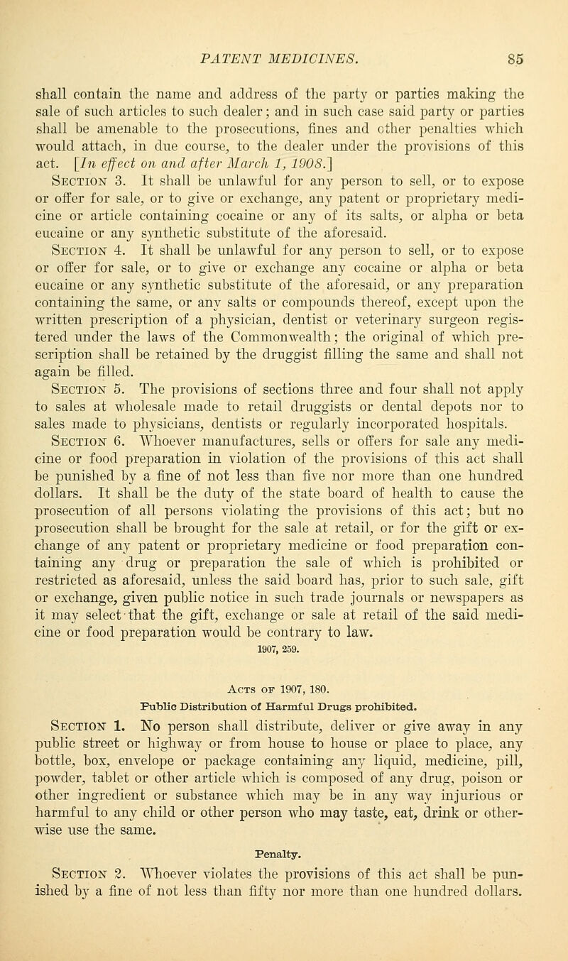 shall contain the name and address of the party or parties making the sale of such articles to such dealer; and in such case said party or parties shall be amenable to the prosecutions, fines and other penalties which would attach, in due course, to the dealer under the provisions of this act. [In effect on and after March 1, 1908.] Section 3. It shall be unlawful for any person to sell, or to expose or offer for sale, or to give or exchange, any patent or proprietary medi- cine or article containing cocaine or any of its salts, or alpha or beta eucaine or any synthetic substitute of the aforesaid. Section 4. It shall be unlawful for any person to sell, or to expose or offer for sale, or to give or exchange any cocaine or alpha or beta eucaine or any synthetic substitute of the aforesaid, or any preparation containing the same, or any salts or compounds thereof, except upon the written prescription of a physician, dentist or veterinary surgeon regis- tered under the laws of the Commonwealth; the original of which pre- scription shall be retained by the druggist filling the same and shall not again be filled. Section 5. The provisions of sections three and four shall not apply to sales at wholesale made to retail druggists or dental depots nor to sales made to physicians, dentists or regularly incorporated hospitals. Section 6. Whoever manufactures, sells or offers for sale any medi- cine or food preparation in violation of the provisions of this act shall be punished by a fine of not less than five nor more than one hundred dollars. It shall be the duty of the state board of health to cause the prosecution of all persons violating the provisions of this act; but no prosecution shall be brought for the sale at retail, or for the gift or ex- change of any patent or proprietary medicine or food preparation con- taining any drug or preparation the sale of which is prohibited or restricted as aforesaid, unless the said board has, prior to such sale, gift or exchange, given public notice in such trade journals or newspapers as it may select that the gift, exchange or sale at retail of the said medi- cine or food preparation would be contrary to law. 1907, 259. Acts of 1907, 180. Public Distribution of Harmful Drugs prohibited. Section 1. No person shall distribute, deliver or give away in any public street or highway or from house to house or place to place, any bottle, box, envelope or package containing any liquid, medicine, pill, powder, tablet or other article which is composed of any drug, poison or other ingredient or substance which may be in any way injurious or harmful to any child or other person who may taste, eat, drink or other- wise use the same. Penalty. Section 2. Whoever violates the provisions of this act shall be pun- ished by a fine of not less than fifty nor more than one hundred dollars.