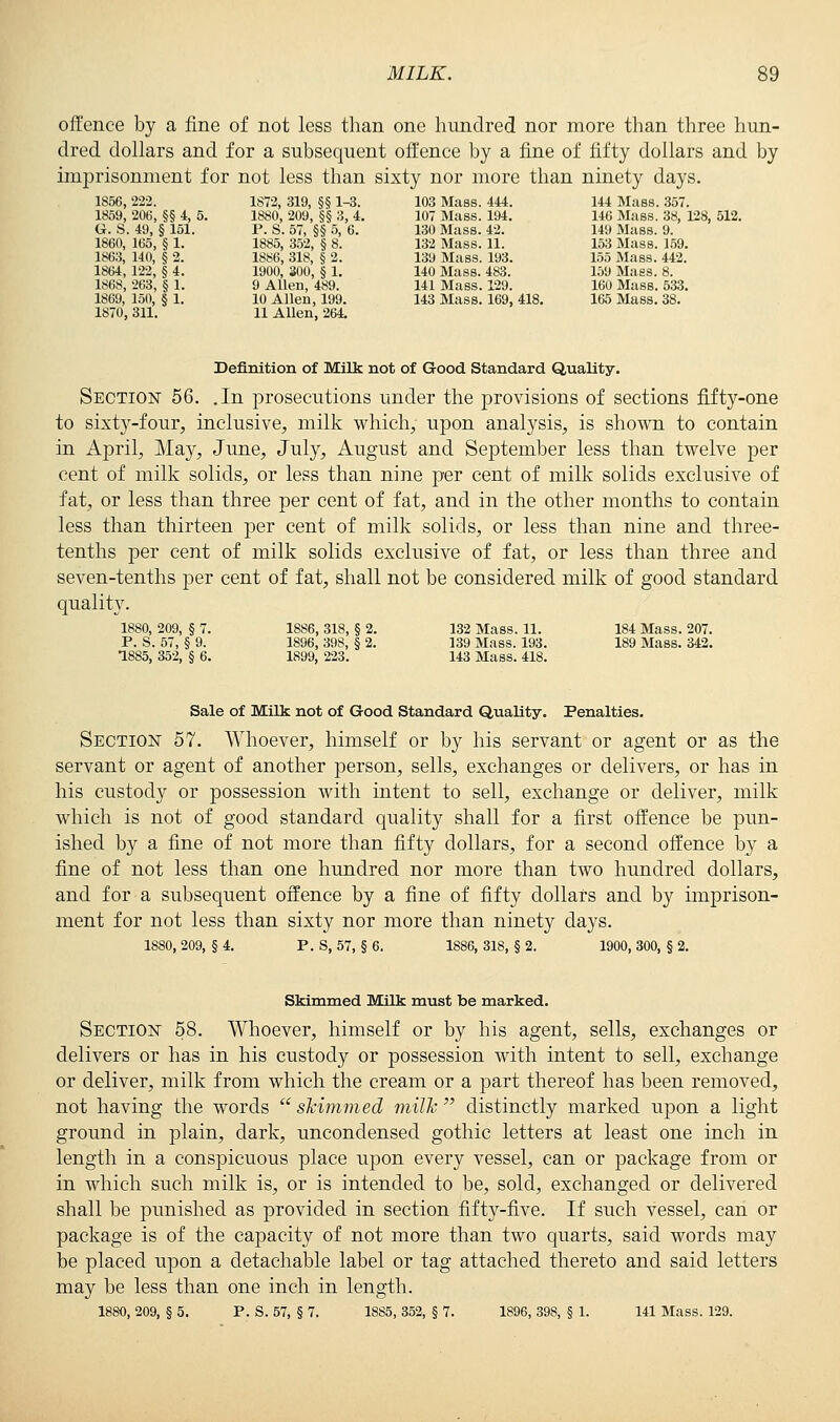 offence by a fine of not less than one hundred nor more than three hun- dred dollars and for a subsequent offence by a fine of fifty dollars and by imprisonment for not less than sixty nor more than ninety days. 1856,222. 1S72, 319, §§ 1-3. 103 Mass. 444. 144 Mass. 357. 1859, 206, §§ 4, 5. 1880, 209, §§ 3, 4. 107 Mass. 194. 146 Mass. 38, 128, 512. G. S. 49, § 151. P. S. 57, §§ 5, 6. 130 Mass. 42. 149 Mass. 9. 1860, 165, § 1. 1885, 352, § 8. 132 Mass. 11. 153 Mass. 159. 1863, 140, § 2. 1886, 318, § 2. 139 Mass. 193. 155 Mass. 442. 1864, 122, § 4. 1900, 300, § 1. 140 Mass. 483. 159 Maes. 8. 1868, 263, § 1. 9 Allen, 489. 141 Mass. 129. 160 Mass. 533. 1869, 150, § 1. 10 Allen, 199. 143 Mass. 169, 418. 165 Mass. 38. 1870, 311. 11 Allen, 264. Definition of Milk not of Good Standard Quality. Section 56. .In prosecutions under the provisions of sections fifty-one to sixty-four, inclusive, milk which, upon analysis, is shown to contain in April, May, June, July, August and September less than twelve per cent of milk solids, or less than nine per cent of milk solids exclusive of fat, or less than three per cent of fat, and in the other months to contain less than thirteen per cent of milk solids, or less than nine and three- tenths per cent of milk solids exclusive of fat, or less than three and seven-tenths per cent of fat, shall not be considered milk of good standard quality. 1880, 209, § 7. 1886, 318, § 2. 132 Mass. 11. 184 Mass. 207. P. S. 57, § 9. 1896, 398, § 2. 139 Mass. 193. 189 Mass. 342. 1885, 352, § 6. 1899, 223. 143 Mass. 418. Sale of Milk not of Good Standard Quality. Penalties. Section 57. Whoever, himself or by his servant or agent or as the servant or agent of another person, sells, exchanges or delivers, or has in his custody or possession with intent to sell, exchange or deliver, milk which is not of good standard quality shall for a first offence be pun- ished by a fine of not more than fifty dollars, for a second offence by a fine of not less than one hundred nor more than two hundred dollars, and for a subsequent offence by a fine of fifty dollars and by imprison- ment for not less than sixty nor more than ninety days. 1880, 209, § 4. P. S, 57, § 6. 1886, 318, § 2. 1900, 300, § 2. Skimmed Milk must be marked. Section 58. Whoever, himself or by his agent, sells, exchanges or delivers or has in his custody or possession with intent to sell, exchange or deliver, milk from which the cream or a part thereof has been removed, not having the words ''skimmed milk distinctly marked upon a light ground in plain, dark, uncondensed gothic letters at least one inch in length in a conspicuous place upon every vessel, can or package from or in which such milk is, or is intended to be, sold, exchanged or delivered shall be punished as provided in section fifty-five. If such vessel, can or package is of the capacity of not more than two quarts, said words may be placed upon a detachable label or tag attached thereto and said letters may be less than one inch in length. 1880, 209, § 5. P. S. 57, § 7. 1885, 352, § 7. 1896, 398, § 1. 141 Mass. 129.