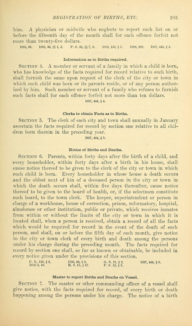 him. A physician or midwife who neglects to report such list on or before the fifteenth day of the month shall for each offence forfeit not more than twenty-five dollars. 1865, 96. 1880, 33, §§ 1, 3. P. S. 32, §§ 7, 9. 1883, 158, § 1. 1889, 288. 1897, 444, § 3. Information as to Births required. Section 4. A member or servant of a family in which a child is born, who has knowledge of the facts required for record relative to such birth, shall furnish the same upon request of the clerk of the city or town in which such child was born or its parents reside, or of any person author- ized by him. Such member or servant of a family who refuses to furnish such facts shall for each offence forfeit not more than ten dollars. 1897, 444, § 4. Clerks to obtain Facts as to Births. Section 5. The clerk of each city and town shall annually in January ascertain the facts required for record by section one relative to all chil- dren born therein in the preceding year. 1897, 444, § 5. Notice of Births and Deaths. Section 6. Parents, within forty days after the birth of a child, and every householder, within forty days after a birth in his house, shall cause notice thereof to be given to the clerk of the city or town in which such child is born. Every householder in whose house a death occurs and the oldest next of kin of a deceased person in the city or town in which the death occurs shall, within five days thereafter, cause notice thereof to be given to the board of health, or, if the selectmen constitute such board, to the town clerk. The keeper, superintendent or person in charge of a workhouse, house of correction, prison, reformatory, hospital, almshouse or other institution, public or private, which receives inmates from within or without the limits of the city or town in which it is located shall, when a person is received, obtain a record of all the facts which would be required for record in the event of the death of such person, and shall, on or before the fifth day of each month, give notice to the city or town clerk of every birth and death among the persons under his charge during the preceding month. The facts required for record by section one shall, so far as known or obtainable, be included in every notice given under the provisions of this section. C.L. 130, §2. 1795, 69, §2. G. S. 21, § 2. 1897,444,5 6. 1692-3, 48. E. S. 15, § 47. P. S. 32, § 2. Master to report Births and Deaths on Vessel. Section 7. The master or other commanding officer of a vessel shall give notice, with the facts required for record, of every birth or death happening among the persons under his charge. The notice of a birth