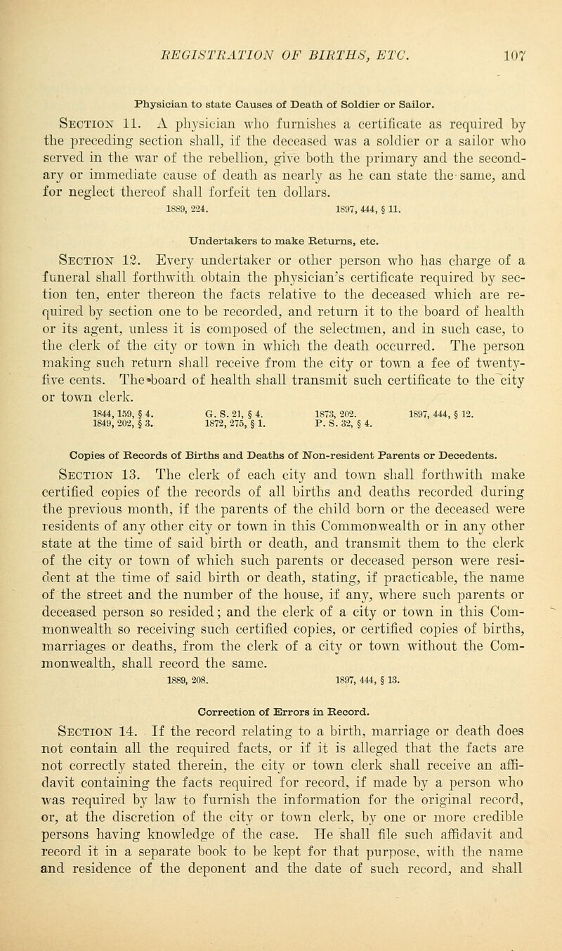 Physician to state Causes of Death of Soldier or Sailor. Section 11. A physician who furnishes a certificate as required by the preceding section shall, if the deceased was a soldier or a sailor who served in the war of the rebellion, give both the primary and the second- ary or immediate cause of death as nearly as he can state the same, and for neglect thereof shall forfeit ten dollars. 1889, 224. 1897, 444, § 11. Undertakers to make Returns, etc. Section 12. Every undertaker or other person who has charge of a funeral shall forthwith obtain the physician's certificate required by sec- tion ten, enter thereon the facts relative to the deceased which are re- quired by section one to be recorded, and return it to the board of health or its agent, unless it is composed of the selectmen, and in such case, to the clerk of the city or town in which the death occurred. The person making such return shall receive from the city or town a fee of twenty- five cents. The board of health shall transmit such certificate to the city or town clerk. 1844,159, § 4. G. S. 21, § 4. 1873, 202. 1S97, 444, § 12. 1849, 202, § 3. 1872, 275, § 1. P. S. 32, § 4. Copies of Records of Births and Deaths of Non-resident Parents or Decedents. Section 13. The clerk of each city and town shall forthwith make certified copies of the records of all births and deaths recorded during the previous month, if the parents of the child born or the deceased were residents of any other city or town in this Commonwealth or in any other state at the time of said birth or death, and transmit them to the clerk of the city or town of which such parents or deceased person were resi- dent at the time of said birth or death, stating, if practicable, the name of the street and the number of the house, if any, where such parents or deceased person so resided; and the clerk of a city or town in this Com- monwealth so receiving such certified copies, or certified copies of births, marriages or deaths, from the clerk of a city or town without the Com- monwealth, shall record the same. 1889, 208. 1897, 444, § 13. Correction of Errors in Record. Section 14. . If the record relating to a birth, marriage or death does not contain all the required facts, or if it is alleged that the facts are not correctly stated therein, the city or town clerk shall receive an affi- davit containing the facts required for record, if made by a person who was required by law to furnish the information for the original record, or, at the discretion of the city or town clerk, by one or more credible persons having knowledge of the case. He shall file such affidavit and record it in a separate book to be kept for that purpose, with the name and residence of the deponent and the date of such record, and shall