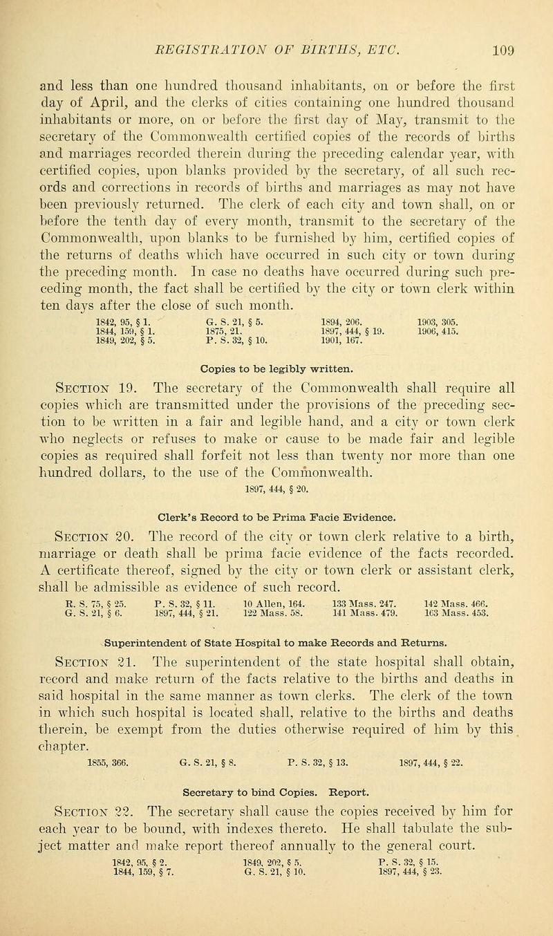 and less than one hundred thousand inhabitants, on or before the first day of April, and the clerks of cities containing one hundred thousand inhabitants or more, on or before the first day of May, transmit to the secretary of the Commonwealth certified copies of the records of births and marriages recorded therein during the preceding calendar year, with certified copies, upon blanks provided by the secretary, of all such rec- ords and corrections in records of births and marriages as may not have been previously returned. The clerk of each city and town shall, on or before the tenth day of every month, transmit to the secretary of the Commonwealth, upon blanks to be furnished by him, certified copies of the returns of deaths which have occurred in such city or town during the preceding month. In case no deaths have occurred during such pre- ceding month, the fact shall be certified by the city or town clerk within ten days after the close of such month. 1842, 95, § 1. G. S. 21, § 5. 1894, 206. 1903, 305. 1844, 159, § 1. 1875, 21. 1897, 444, § 19. 1906, 415. 1849, 202, § 5. P. S. 32, § 10. 1901, 167. Copies to be legibly written. Section 19. The secretary of the Commonwealth shall require all copies which are transmitted under the provisions of the preceding sec- tion to be written in a fair and legible hand, and a city or town clerk who neglects or refuses to make or cause to be made fair and legible copies as required shall forfeit not less than twenty nor more than one hundred dollars, to the use of the Commonwealth. 1S97, 444, § 20. Clerk's Record to be Prima Facie Evidence. Section 20. The record of the city or town clerk relative to a birth, marriage or death shall be prima facie evidence of the facts recorded. A certificate thereof, signed by the city or town clerk or assistant clerk, shall be admissible as evidence of such record. R. S. 75, §25. P. S. 32, §11. 10 Allen, 164. 133 Mass. 247. 142 Mass. 466. G. S. 21, § 6. 1897, 444, § 21. 122 Mass. 58. 141 Mass. 479. 163 Mass. 453. Superintendent of State Hospital to make Records and Returns. Section 21. The superintendent of the state hospital shall obtain, record and make return of the facts relative to the births and deaths in said hospital in the same manner as town clerks. The clerk of the town in which such hospital is located shall, relative to the births and deaths therein, be exempt from the duties otherwise required of him by this chapter. 1855, 366. G. S. 21, § 8. P. S. 32, § 13. 1897, 444, § 22, Secretary to bind Copies. Report. Section 22. The secretary shall cause the copies received by him for each year to be bound, with indexes thereto. He shall tabulate the sub- ject matter and make report thereof annually to the general court. 1842, 95, § 2. 1849, 202, 5 5. P. S. 32, § 15. 1844, 159', § 7. G. S. 21, § 10. 1897, 444, § 23.