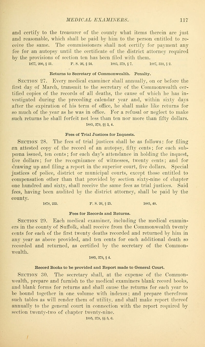 and certify to the treasurer of the county what items therein are just and reasonable, which shall be paid by him to the person entitled to re- ceive the same. The commissioners shall not certify for payment any fee for an autopsy until the certificate of the district attorney required by the provisions of section ten has been filed with them. 1877, 200, § 21. P. S. 26, § 24. 1885, 379, § 7. 1S87, 310, § 2. Returns to Secretary of Commonwealth. Penalty. Section 27. Every medical examiner shall annually, on or before the first day of March, transmit to the secretary of the Commonwealth cer- tified copies of the records of all deaths, the cause of which he has in- vestigated during the preceding calendar year and, within sixty days after the expiration of his term of office, he shall make like returns for so much of the year as he was in office. For a refusal or neglect to make such returns he shall forfeit not less than ten nor more than fifty dollars. 1885, 379, §§ 3, 4. Pees of Trial Justices for Inquests. Section 28. The fees of trial justices shall be as follows: for filing an attested copy of the record of an autopsy, fifty cents; for each sub- poena issued, ten cents; for each day's attendance in holding the inquest, five dollars; for the recognizance of witnesses, twenty cents; and for drawing up and filing a report in the superior court, five dollars. Special justices of police, district or municipal courts, except those entitled to compensation other than that provided by section sixty-nine of chapter one hundred and sixty, shall receive the same fees as trial justices. Said fees, having been audited by the district attorney, shall be paid by the county. 1878, 235. P. S. 26, § 25. 1885, 40. Fees for Records and Returns. Section 29. Each medical examiner, including the medical examin- ers in the county of Suffolk, shall receive from the Commonwealth twenty cents for each of the first twenty deaths recorded and returned by him in any year as above provided, and ten cents for each additional death so recorded and returned, as certified by the secretary of the Common- wealth. 1885, 379, § 4. Record Books to be provided and Report made to General Court. Section 30. The secretary shall, at the expense of the Common- wealth, prepare and furnish to the medical examiners blank record books, and blank forms for returns and shall cause the returns for each year to be bound together in one volume with indexes; and prepare therefrom such tables as will render them of utility, and shall make report thereof annually to the general court in connection with the report required by section twenty-two of chapter twenty-nine. 1885, 379, §§ 5, 6.