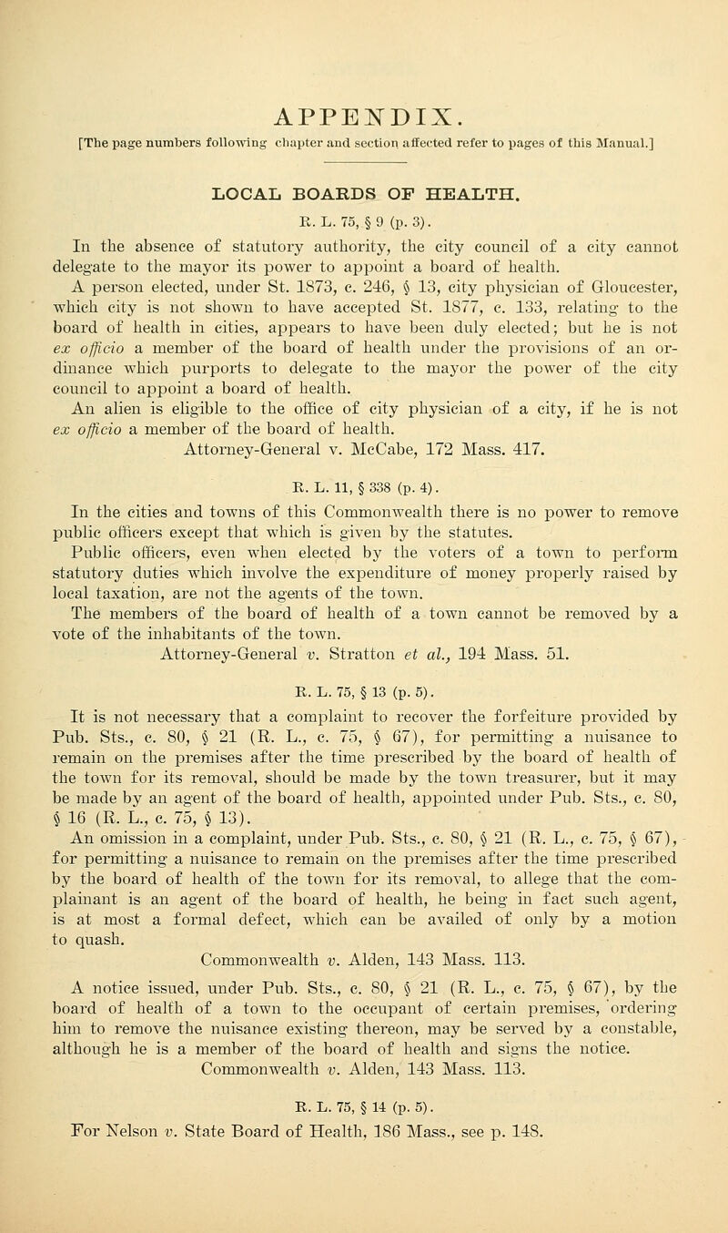 [The page numbers following chapter and section, affected refer to pages of this Manual.] LOCAL BOARDS OF HEALTH. R. L. 75, §9 (p. 3). In the absence of statutory authority, the city council of a city cannot delegate to the mayor its power to appoint a board of health. A person elected, under St. 1873, c. 246, § 13, city physician of Gloucester, which city is not shown to have accepted St. 1877, c. 133, relating to the board of health in cities, appears to have been duly elected; but he is not ex officio a member of the board of health under the provisions of an or- dinance which purports to delegate to the mayor the power of the city council to appoint a board of health. An alien is eligible to the office of city physician of a city, if he is not ex officio a member of the board of health. Attorney-General v. McCabe, 172 Mass. 417. R. L. 11, § 338 (p. 4). In the cities and towns of this Commonwealth there is no power to remove public officers except that which is given by the statutes. Public officers, even when elected by the voters of a town to perform statutory duties which involve the expenditure of money properly raised by local taxation, are not the agents of the town. The members of the board of health of a town cannot be removed by a vote of the inhabitants of the town. Attorney-General v. Stratton et ah, 194 Mass. 51. R. L. 75, § 13 (p. 5). It is not necessary that a complaint to recover the forfeiture provided by Pub. Sts., c. 80, § 21 (R. L., c. 75, § 67), for permitting a nuisance to remain on the premises after the time prescribed by the board of health of the town for its removal, should be made by the town treasurer, but it may be made by an agent of the board of health, appointed under Pub. Sts., c. 80, § 16 (R. L., c. 75, § 13). An omission in a complaint, under Pub. Sts., c. 80, § 21 (R. L., c. 75, § 67), for permitting a nuisance to remain on the premises after the time prescribed by the board of health of the town for its removal, to allege that the com- plainant is an agent of the board of health, he being in fact such agent, is at most a formal defect, Avhich can be availed of only by a motion to quash. Commonwealth v. Alden, 143 Mass. 113. A notice issued, under Pub. Sts., c. 80, § 21 (R. L., c. 75, § 67), by the board of health of a town to the occupant of certain premises, ordering him to remove the nuisance existing thereon, may be served by a constable, although he is a member of the board of health and signs the notice. Commonwealth v. Alden, 143 Mass. 113. R. L. 75, § 14 (p. 5). For Nelson v. State Board of Health, 186 Mass., see p. 148.