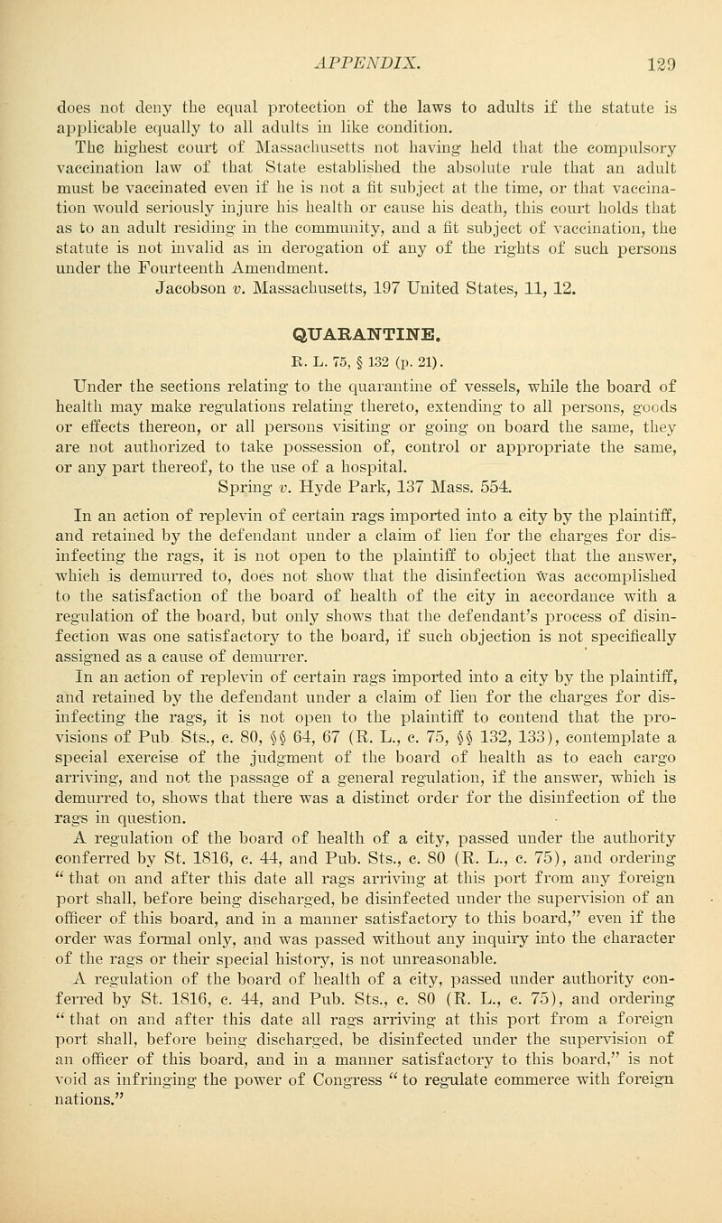 does not deny the equal protection of the laws to adults if the statute is applicable equally to all adults in like condition. The highest court of Massachusetts not having held that the compulsory vaccination law of that State established the absolute rule that an adult must be vaccinated even if he is not a fit subject at the time, or that vaccina- tion would seriously injure his health or cause his death, this court holds that as to an adult residing in the community, and a fit subject of vaccination, the statute is not invalid as in derogation of any of the rights of such persons under the Fourteenth Amendment. Jacobson v. Massachusetts, 197 United States, 11, 12. QUABANTINE. R. L. 75, § 132 (p. 21). Under the sections relating to the quarantine of vessels, while the board of health may make regulations relating thereto, extending to all persons, goods or effects thereon, or all persons visiting or going on board the same, they are not authorized to take possession of, control or appropriate the same, or any part thereof, to the use of a hospital. Spring v. Hyde Park, 137 Mass. 554. In an action of replevin of certain rags imported into a city by the plaintiff, and retained by the defendant under a claim of lien for the charges for dis- infecting the rags, it is not open to the plaintiff to object that the answer, which is demurred to, does not show that the disinfection was accomplished to the satisfaction of the board of health of the city in accordance with a regulation of the board, but only shows that the defendant's process of disin- fection was one satisfactory to the board, if such objection is not specifically assigned as a cause of demurrer. In an action of replevin of certain rags imported into a city by the plaintiff, and retained by the defendant under a claim of lien for the charges for dis- infecting the rags, it is not open to the plaintiff to contend that the pro- visions of Pub Sts., c. 80, §§ 64, 67 (R. L., c. 75, §§ 132, 133), contemplate a special exercise of the judgment of the board of health as to each cargo arriving, and not the passage of a general regulation, if the answer, which is demurred to, shows that there was a distinct order for the disinfection of the rags in question. A regulation of the board of health of a city, passed under the authority conferred by St. 1816, c. 44, and Pub. Sts., c. 80 (R. L., c. 75), and ordering  that on and after this date all rags arriving at this port from any foreign port shall, before being discharged, be disinfected under the supervision of an officer of this board, and in a manner satisfactory to this board, even if the order was formal only, and was passed without any inquiry into the character of the rags or their special history, is not unreasonable. A regulation of the board of health of a city, passed under authority con- ferred by St. 1816, c. 44, and Pub. Sts., e. 80 (R. L., c. 75), and ordering  that on and after this date all rags arriving at this port from a foreign port shall, before being discharged, be disinfected under the supervision of an officer of this board, and in a manner satisfactory to this board, is not void as infringing the power of Congress  to regulate commerce with foreign nations.