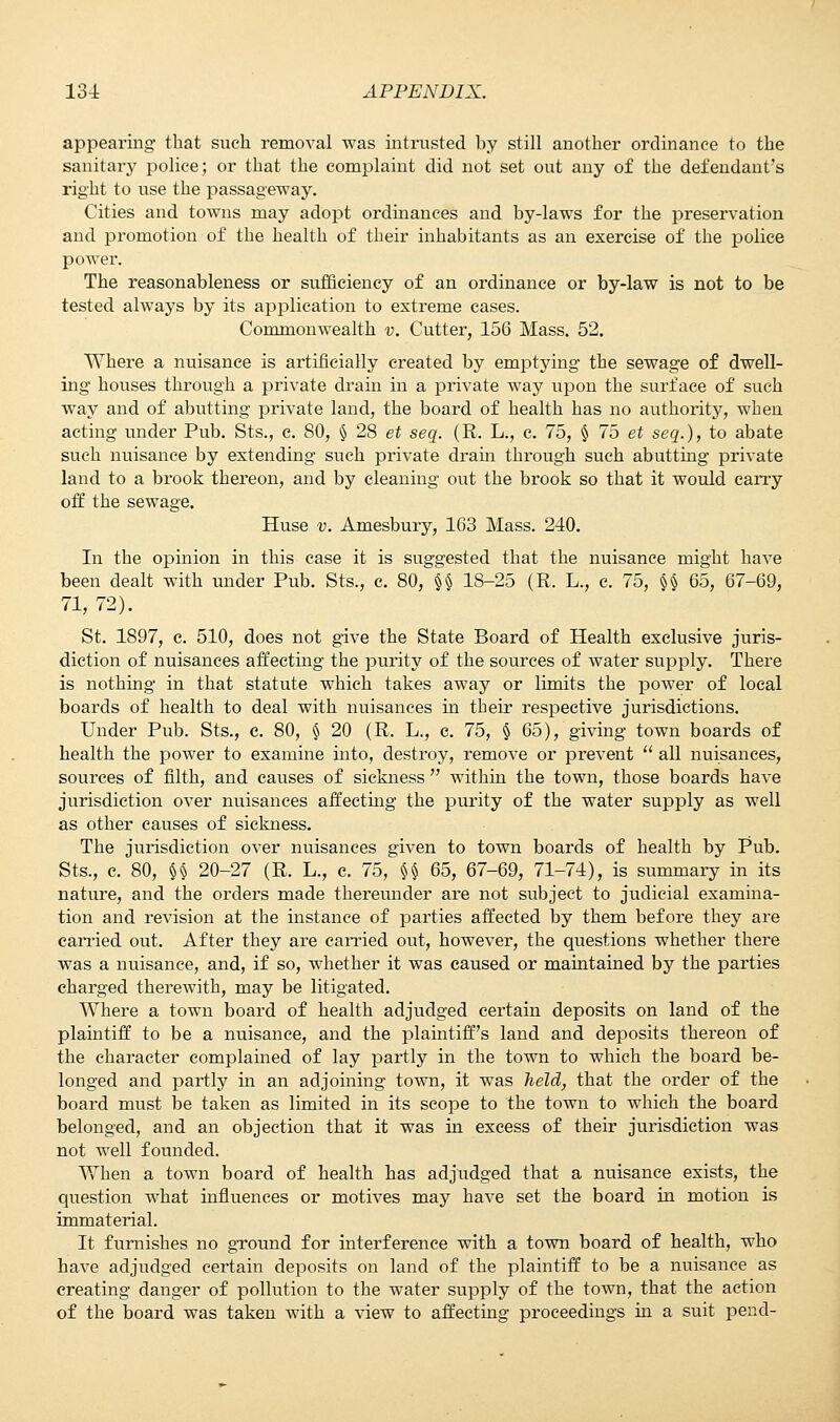 appearing that such removal was intrusted by still another ordinance to the sanitary police; or that the complaint did not set out any of the defendant's right to use the passageway. Cities and towns may adopt ordinances and by-laws for the preservation and promotion of the health of their inhabitants as an exercise of the police power. The reasonableness or sufficiency of an ordinance or by-law is not to be tested always by its application to extreme eases. Commonwealth v. Cutter, 156 Mass. 52. Where a nuisance is artificially created by emptying the sewage of dwell- ing houses through a private drain in a private way upon the surface of such way and of abutting private land, the board of health has no authority, when acting under Pub. Sts., e. SO, § 28 et seq. (R. L., c. 75, § 75 et seq.), to abate such nuisance by extending such private drain through such abutting private land to a brook thereon, and by cleaning out the brook so that it would carry off the sewage. Huse v. Amesbury, 163 Mass. 240. In the opinion in this case it is suggested that the nuisance might have been dealt with under Pub. Sts., c. 80, §§ 18-25 (R. L., c. 75, §§ 65, 67-69, 71, 72). St. 1S97, c. 510, does not give the State Board of Health exclusive juris- diction of nuisances affecting the purity of the sources of water supply. There is nothing in that statute which takes away or limits the power of local boards of health to deal with nuisances in their respective jurisdictions. Under Pub. Sts., e. 80, § 20 (R. L., c. 75, § 65), giving town boards of health the power to examine into, destroy, remove or prevent  all nuisances, sources of filth, and causes of sickness  within the town, those boards have jurisdiction over nuisances affecting the purity of the water supply as well as other causes of sickness. The jurisdiction over nuisances given to town boards of health by Pub. Sts., c. 80, §§ 20-27 (R. L., c. 75, §§ 65, 67-69, 71-74), is summary in its nature, and the orders made thereunder are not subject to judicial examina- tion and revision at the instance of parties affected by them before they are carried out. After they are carried out, however, the questions whether there was a nuisance, and, if so, whether it was caused or maintained by the parties charged therewith, may be litigated. Where a town board of health adjudged certain deposits on land of the plaintiff to be a nuisance, and the plaintiff's land and deposits thereon of the character complained of lay partly in the town to which the board be- longed and partly in an adjoining town, it was held, that the order of the board must be taken as limited in its scope to the town to which the board belonged, and an objection that it was in excess of their jurisdiction was not well founded. When a town board of health has adjudged that a nuisance exists, the question what influences or motives may have set the board in motion is immaterial. It furnishes no ground for interference with a town board of health, who have adjudged certain deposits on land of the plaintiff to be a nuisance as creating danger of pollution to the water supply of the town, that the action of the board was taken with a view to affecting proceedings in a suit pend-