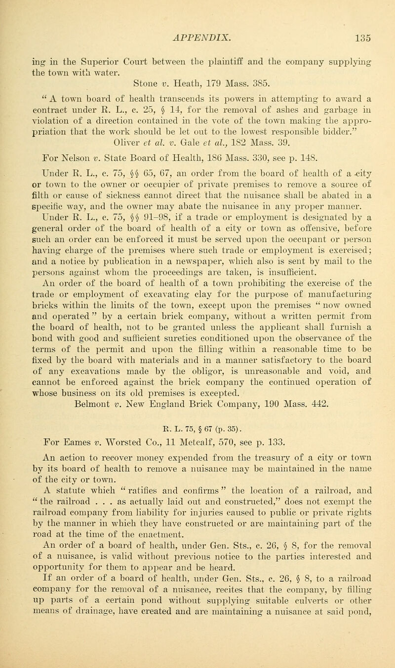 ing in the Superior Court between the plaintiff and the company supplying the town with water. Stone v. Heath, 179 Mass. 385.  A town board of health transcends its powers in attempting to award a contract under R. L., c. 25, § 14, for the removal of ashes and garbage in violation of a direction contained in the vote of the town making the appro- priation that the work should be let out to the lowest responsible bidder. Oliver et al. v. Gale et al.} 182 Mass. 39. For Nelson v. State Board of Health, 186 Mass. 330, see p. 148. Under R. L., c. 75, §§ 65, 67, an order from the board of health of a-city or town to the owner or occupier of private premises to remove a source of filth or cause of sickness cannot direct that the nuisance shall be abated in a specific way, and the owner may abate the nuisance in any proper manner. Under R. L., c. 75, §§ 91-98, if a trade or employment is designated by a general order of the board of health of a city or town as offensive, before such an order can be enforced it must be served upon the occupant or person having charge of the premises where such trade or employment is exercised; and a notice by publication in a newspaper, which also is sent by mail to the persons against whom the proceedings are taken, is insufficient. An order of the board of health of a town prohibiting the exercise of the trade or employment of excavating clay for the purpose of manufacturing bricks within the limits of the town, except upon the premises  now owned and operated by a certain brick company, without a written permit from the board of health, not to be granted unless the applicant shall furnish a bond with good and sufficient sureties conditioned upon the observance of the terms of the permit and upon the filling within a reasonable time to be fixed by the board with materials and in a manner satisfactory to the board of any excavations made by the obligor, is unreasonable and void, and cannot be enforced against the brick company the continued operation of whose business on its old premises is excepted. Belmont v. New England Brick Company, 190 Mass. 442. R. L. 75, § 67 (p. 35). For Eames v. Worsted Co., 11 Metcalf, 570, see p. 133. An action to recover money expended from the treasury of a city or town by its board of health to remove a nuisance may be maintained in the name of the city or town. A statute which  ratifies and confirms  the location of a railroad, and  the railroad ... as actually laid out and constructed, does not exempt the railroad company from liability for injuries caused to public or private rights by the manner in which they have constructed or are maintaining part of the road at the time of the enactment. An order of a board of health, under Gen. Sts., c. 26, § 8, for the removal of a nuisance, is valid without previous notice to the parties interested and opportunity for them to appear and be heard. If an order of a board of health, under Gen. Sts., c. 26, § 8, to a railroad company for the removal of a nuisance, recites that the company, by filling up parts of a certain pond without supplying suitable culverts or other means of drainage, have created and are maintaining a nuisance at said pond,