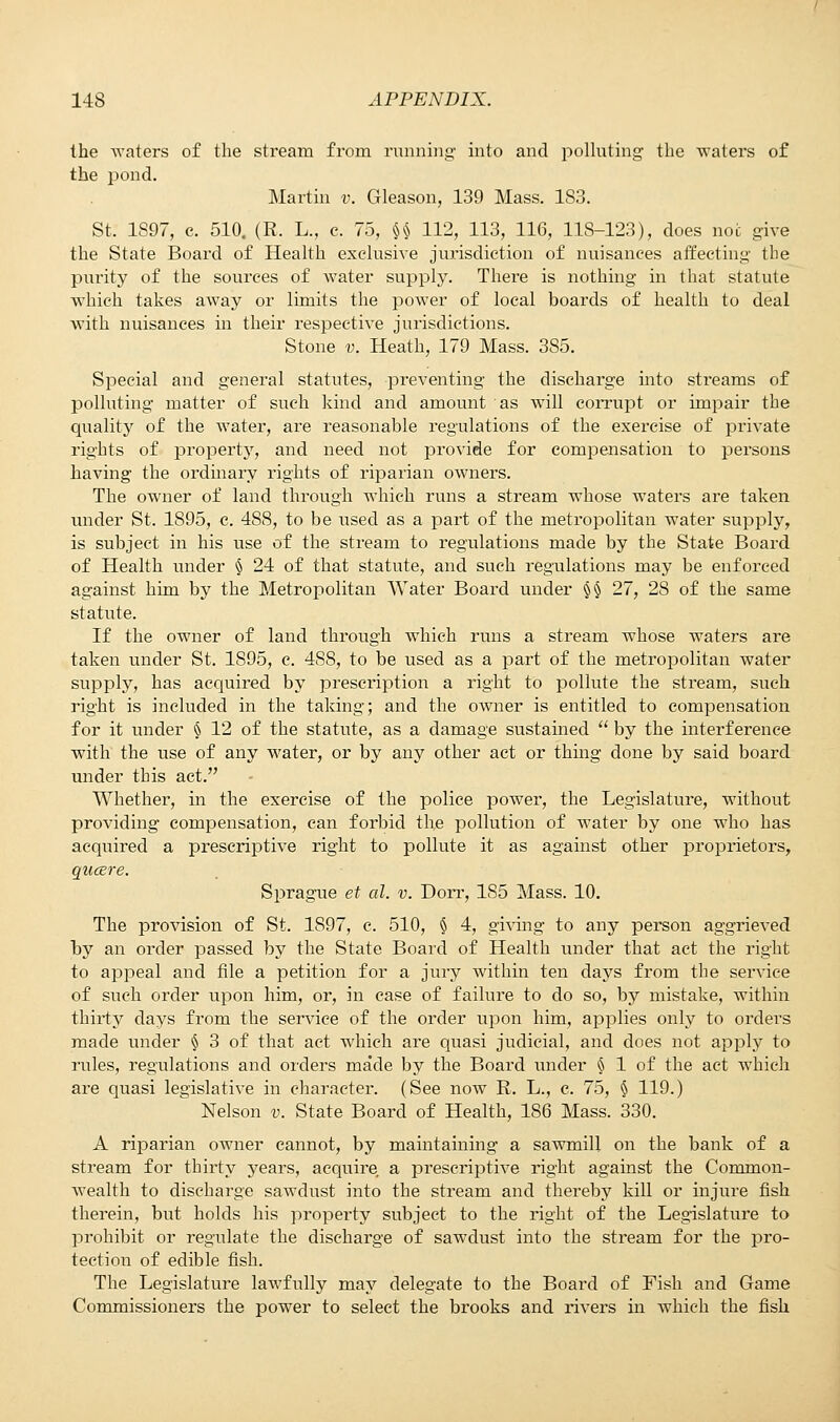 the waters of the stream from running into and polluting the waters of the pond. Martin v. Grleason, 139 Mass. 1S3. St. 1897, c. 510. (R. L., c. 75, U 112, 113, 116, 118-123), does not give the State Board of Health exclusive jurisdiction of nuisances affecting the purity of the sources of water supply. There is nothing in that statute which takes away or limits the power of local boards of health to deal with nuisances in their respective jurisdictions. Stone v. Heath, 179 Mass. 385. Special and general statutes, preventing the discharge into streams of polluting matter of such kind and amount as will corrupt or impair the quality of the water, are reasonable regulations of the exercise of private rights of property, and need not provide for compensation to persons having the ordinary rights of riparian owners. The owner of land through which runs a stream whose waters are taken under St. 1895, c. 488, to be used as a part of the metropolitan water supply, is subject in his use of the stream to regulations made by the State Board of Health under § 24 of that statute, and such regulations may be enforced against him by the Metropolitan Water Board under §§ 27, 28 of the same statute. If the owner of land through which runs a stream whose waters are taken under St. 1895, c. 488, to be used as a part of the metropolitan water supply, has acquired by prescription a right to pollute the stream, such right is included in the taking; and the owner is entitled to compensation for it under § 12 of the statute, as a damage sustained  by the interference with the use of any water, or by any other act or thmg done by said board under this act. Whether, in the exercise of the police power, the Legislature, without providing compensation, can forbid the pollution of water by one who has acquired a prescriptive right to pollute it as against other proprietors, qucere. Sprague et al. v. Dorr, 185 Mass. 10. The provision of St. 1897, c. 510, § 4, giving to any person aggrieved by an order passed by the State Board of Health under that act the right to appeal and file a petition for a jury within ten days from the service of such order upon him, or, in case of failure to do so, by mistake, within thirty days from the service of the order upon him, applies only to orders made under § 3 of that act which are quasi judicial, and does not apply to rules, regulations and orders made by the Board under § 1 of the act which are quasi legislative in character. (See now R. L., c. 75, § 119.) Nelson v. State Board of Health, 186 Mass. 330. A riparian owner cannot, by maintaining a sawmill on the bank of a stream for thirty years, acquire, a prescriptive right against the Common- wealth to discharge sawdust into the stream and thereby kill or injure fish therein, but holds his property subject to the right of the Legislature to prohibit or regulate the discharge of sawdust into the stream for the pro- tection of edible fish. The Legislature lawfully may delegate to the Board of Fish and Game Commissioners the power to select the brooks and rivers in which the fish