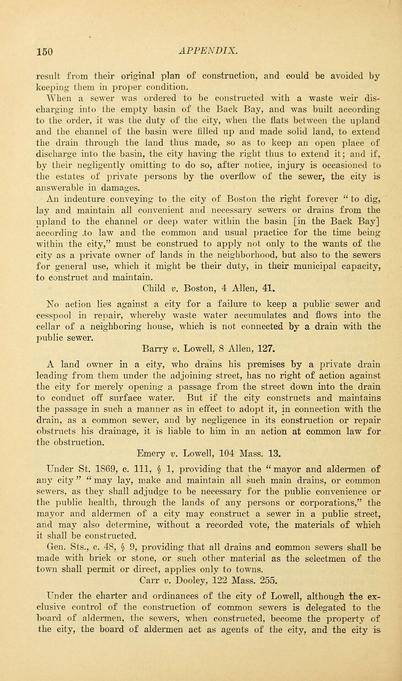 result from their original plan of construction, and could be avoided by keeping them in proper condition. When a sewer was ordered to be constructed with a waste weir dis- charging into the empty basin of the Back Bay, and was built according to the order, it was the duty of the city, when the flats between the upland and the channel of the basin were filled up and made solid land, to extend the dram through the land thus made, so as to keep an open place of discharge into the basin, the city having the right thus to extend it; and if, by their negligently omitting to do so, after notice, injury is occasioned to the estates of private persons by the overflow of the sewer, the city is answerable in damages. An indenture conveying to the city of Boston the right forever  to dig, lay and maintain all convenient and necessary sewers or drains from the upland to the channel or deep water within the basin [in the Back Bay] according .to law and the common and usual practice for the time being within the city, must be construed to apply not only to the wants of the city as a private owner of lands in the neighborhood, but also to the sewers for general use, which it might be their duty, in their municipal capacity, to construct and maintain. Child v. Boston, 4 Allen, 41. No action lies against a city for a failure to keep a public sewer and cesspool in repair, whereby waste water accumulates and flows into the cellar of a neighboring house, which is not connected by a drain with the public sewer. Barry v. Lowell, 8 Allen, 127. A land owner in a city, who drains his premises by a private drain leading from them under the adjoining street, has no right of action against the city for merely opening a passage from the street down into the drain to conduct off surface water. But if the city constructs and maintains the passage in such a manner as in effect to adopt it, in connection with the drain, as a common sewer, and by negligence in its construction or repair obstructs his drainage, it is liable to him in an action at common law for the obstruction. Emery v. Lowell, 104 Mass. 13. Under St. 1869, e. Ill, § 1, providing that the  mayor and aldermen of any city   may lay, make and maintain all such main drains, or common sewers, as they shall adjudge to be necessary for the public convenience or the public health, through the lands of any persons or corporations, the mayor and aldermen of a city may construct a sewer in a public street, and may also determine, without a recorded vote, the materials of which it shall be constructed. Gen. Sts., c. 48, § 9, providing that all drains and common sewers shall be made with brick or stone, or such other material as the selectmen of the town shall permit or direct, applies only to towns. Carr v. Dooley, 122 Mass. 255. Under the charter and ordinances of the city of Lowell, although the ex- clusive control of the construction of common sewers is delegated to the board of aldermen, the sewers, when constructed, become the property of the city, the board of aldermen act as agents of the city, and the city is