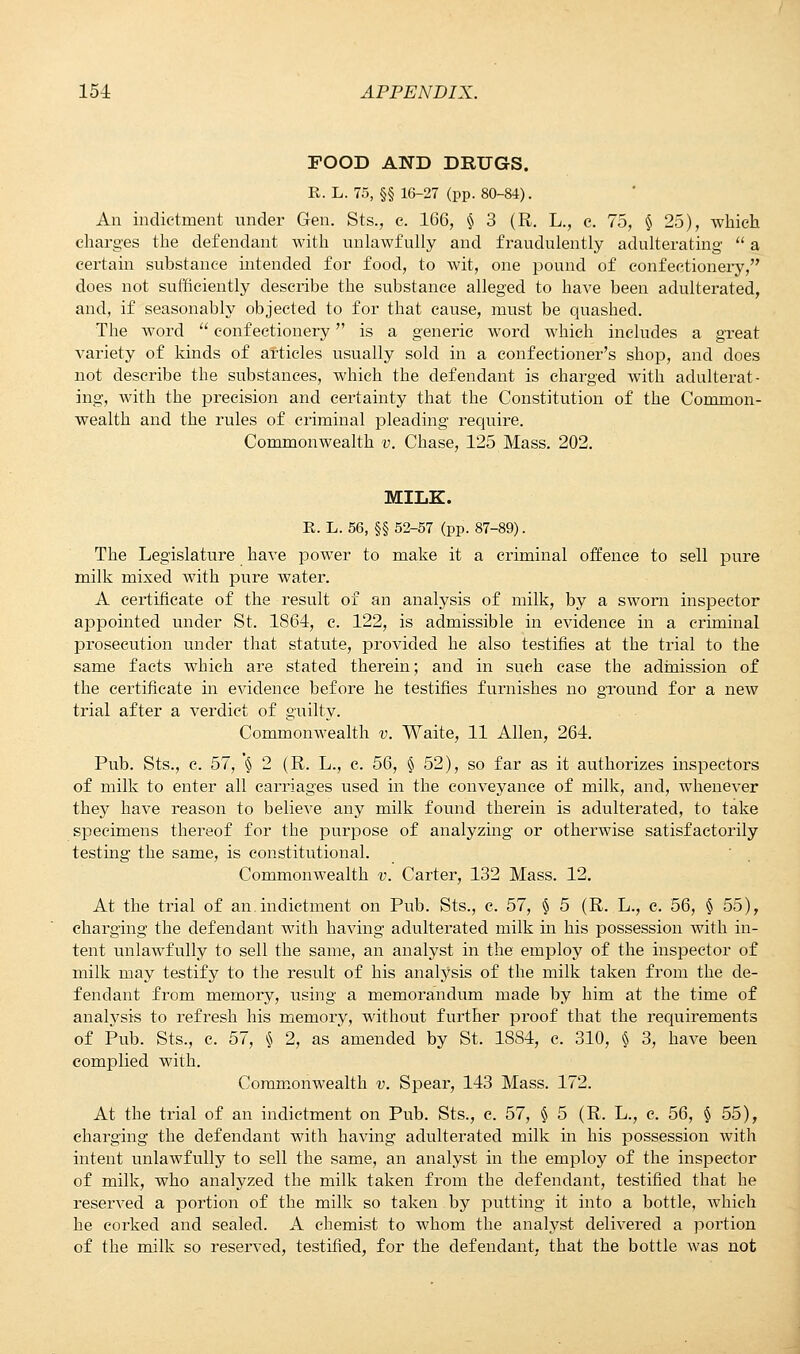 FOOD AND DRUGS. R. L. 75, §§ 16-27 (pp. 80-84). An indictment under Gen. Sts., e. 166, § 3 (R. L., e. 75, § 25), which charges the defendant with unlawfully and fraudulently adulterating  a certain substance intended for food, to wit, one pound of confectionery, does not sufficiently describe the substance alleged to have been adulterated, and, if seasonably objected to for that cause, must be quashed. The word  confectionery is a generic word which includes a great variety of kinds of articles usually sold in a confectioner's shop, and does not describe the substances, which the defendant is charged with adulterat- ing, with the precision and certainty that the Constitution of the Common- wealth and the rules of criminal pleading require. Commonwealth v. Chase, 125 Mass. 202. MILK. R. L. 56, §§ 52-57 (pp. 87-89). The Legislature have power to make it a criminal offence to sell pure milk mixed with pure water. A certificate of the result of an analysis of milk, by a sworn inspector appointed under St. 1864, e. 122, is admissible in evidence in a criminal prosecution under that statute, provided he also testifies at the trial to the same facts which are stated therein; and in such case the admission of the certificate in evidence before he testifies furnishes no ground for a new trial after a verdict of guilty. Commonwealth v. Waite, 11 Allen, 264. Pub. Sts., c. 57, '§ 2 (R. L., c. 56, § 52), so far as it authorizes inspectors of milk to enter all carriages used in the conveyance of milk, and, whenever they have reason to believe any milk found therein is adulterated, to take specimens thereof for the purpose of analyzing or otherwise satisfactorily testing the same, is constitutional. Commonwealth v. Carter, 132 Mass. 12. At the trial of an.indictment on Pub. Sts., c. 57, § 5 (R. L., c. 56, § 55), charging the defendant with having adulterated milk in his possession with in- tent unlawfully to sell the same, an analyst in the employ of the inspector of milk may testify to the result of his analysis of the milk taken from the de- fendant from memory, using a memorandum made by him at the time of analysis to refresh his memory, without further proof that the requirements of Pub. Sts., c. 57, § 2, as amended by St. 1884, c. 310, § 3, have been complied with. Commonwealth v. Spear, 143 Mass. 172. At the trial of an indictment on Pub. Sts., c. 57, § 5 (R. L., e. 56, § 55), charging the defendant with having adulterated milk in his possession with intent unlawfully to sell the same, an analyst in the employ of the inspector of milk, who analyzed the milk taken from the defendant, testified that he reserved a portion of the milk so taken by putting it into a bottle, which he corked and sealed. A chemist to whom the analyst delivered a portion of the milk so reserved, testified, for the defendant, that the bottle was not