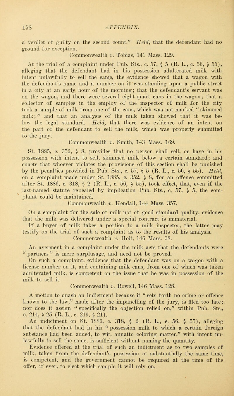 a verdict of guilty on the second count. Held, that the defendant had no ground for exception. Commonwealth v. Tobias, 141 Mass. 129. At the trial of a complaint under Pub. Sts., c. 57, § 5 (R. L., c. 56, § 55), alleging that the defendant had in his possession adulterated milk with intent unlawfully to sell the same, the evidence showed that a wagon with the defendant's name and a number on it was standing upon a public street in a city at an early hour of the morning; that the defendant's servant was on the wagon, and there were several eight-quart cans in the wagon; that a collector of samples in the employ of the inspector of milk for the city took a sample of milk from one of the cans, which was not marked  skimmed milk;  and that an analysis of the milk taken showed that it was be- low the legal standard. Held, that there was evidence of an intent on the part of the defendant to sell the milk, which was properly submitted to the jury. Commonwealth v. Smith, 143 Mass. 169. St. 1885, c. 352, § 8, provides that no person shall sell, or have in his possession with intent to sell, skimmed milk below a certain standard; and enacts that whoever violates the provisions of this section shall be punished by the penalties provided in Pub. Sts., c. 57, § 5 (R. L., c. 56, § 55). Held, on a complaint made under St. 1885, c. 352, § 8, for an offence committed after St. 1886, c. 318, § 2 (R. L., c. 56, § 55), took effect, that, even if the last-named statute repealed by implication Pub. Sts., e. 57, § 5, the com- plaint could be maintained. Commonwealth v. Kendall, 144 Mass. 357. On a complaint for the sale of milk not of good standard quality, evidence that the milk was delivered under a special contract is immaterial. If a buyer of milk takes a portion to a milk inspector, the latter may testify on the trial of such a complaint as to the results of his analysis. Commonwealth v. Holt, 146 Mass. 38. An averment in a complaint under the milk acts that the defendants were  partners  is mere surplusage, and need not be proved. On such a complaint, evidence that the defendant was on a wagon with a license number on it, and containing milk cans, from one of which was taken adulterated milk, is competent on the issue that he was in possession of the milk to sell it. Commonwealth v. Rowell, 146 Mass. 128. A motion to quash an indictment because it  sets forth no crime or offence known to the law, made after the impanelling of the jury, is filed too late;, nor does it assign  specifically the objection relied on, within Pub. Sts., c. 214, § 25 (R. L., c. 219, § 21). An indictment on St. 1S86, c. 318, § 2 (R. L., e. 56, § 55), alleging that the defendant had in his  possession milk to which a certain foreign substance had been added, to wit, annatto coloring matter, with intent un- lawfully to sell the same, is sufficient without naming the quantity. Evidence offered at the trial of such an indictment as to two samples of milk, taken from the defendant's possession at substantially the same time, is competent, and the government cannot be required at the time of the offer, if ever, to elect which sample it will rely on.