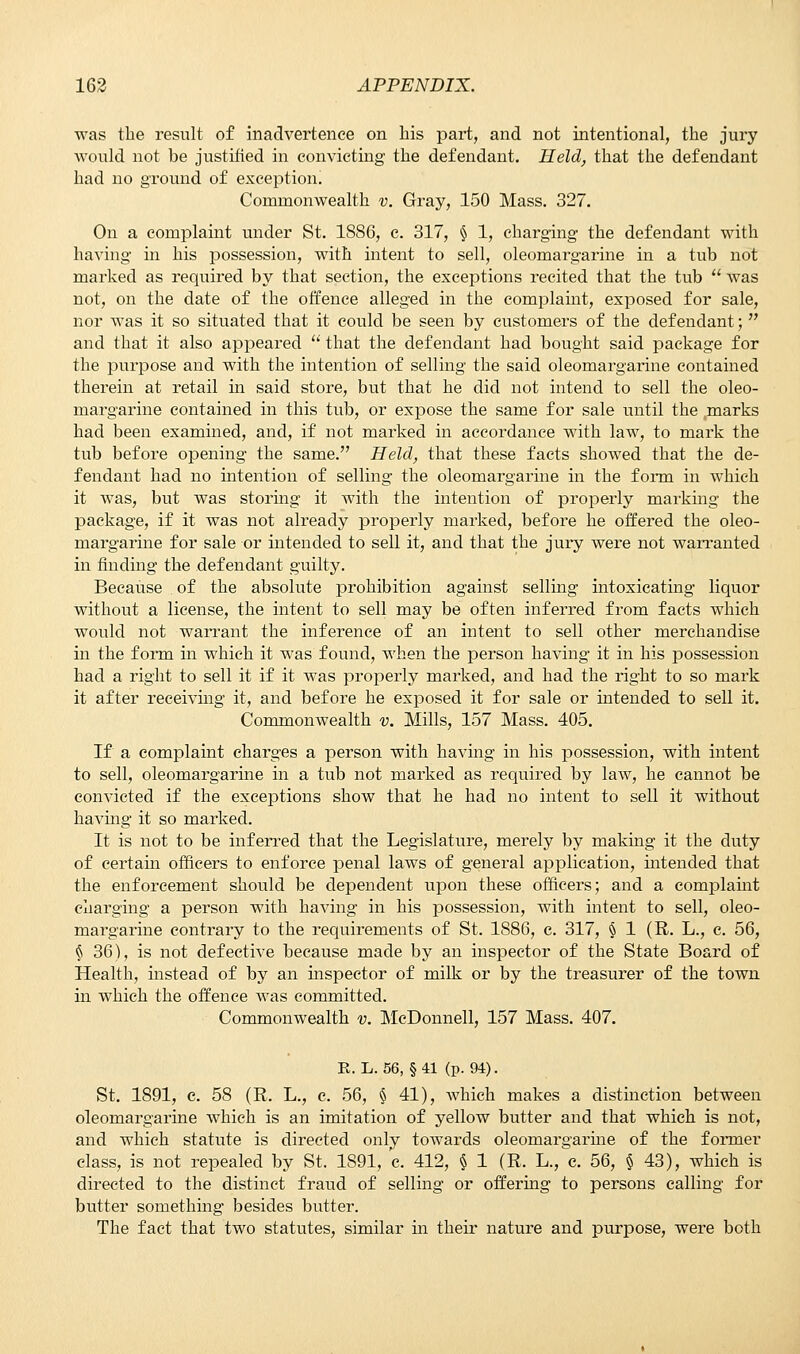 was the result of inadvertence on his part, and not intentional, the jury would not be justified in convicting the defendant. Held, that the defendant had no ground of exception. Commonwealth v. Gray, 150 Mass. 327. On a complaint under St. 1SS6, c. 317, § 1, charging the defendant with having in his possession, with intent to sell, oleomargarine in a tub not marked as required by that section, the exceptions recited that the tub  was not, on the date of the offence alleged in the complaint, exposed for sale, nor was it so situated that it could be seen by customers of the defendant;  and that it also appeared  that the defendant had bought said package for the purpose and with the intention of selling the said oleomargarine contained therein at retail in said store, but that he did not intend to sell the oleo- margarine contained in this tub, or expose the same for sale until the marks had been examined, and, if not marked in accordance with law, to mark the tub before opening the same. Held, that these facts showed that the de- fendant had no intention of selling the oleomargarine in the form in which it was, but was storing it with the intention of properly marking the package, if it was not already properly marked, before he offered the oleo- margarine for sale or intended to sell it, and that the jury were not warranted in finding the defendant guilty. Because of the absolute prohibition against selling intoxicating liquor without a license, the intent to sell may be often inferred from facts which would not warrant the inference of an intent to sell other merchandise in the form in which it was found, when the person having it in his possession had a right to sell it if it was properly marked, and had the right to so mark it after receiving it, and before he exposed it for sale or intended to sell it. Commonwealth v. Mills, 157 Mass. 405. If a complaint charges a person with having in his possession, with intent to sell, oleomargarine in a tub not marked as required by law, he cannot be convicted if the exceptions show that he had no intent to sell it without havhig it so marked. It is not to be inferred that the Legislature, merely by making it the duty of certain officers to enforce penal laws of general application, intended that the enforcement should be dependent upon these officers; and a complaint charging a person with having in his possession, with intent to sell, oleo- margarine contrary to the requirements of St. 1S86, e. 317, § 1 (R. L., c. 56, § 36), is not defective because made by an inspector of the State Board of Health, instead of by an inspector of milk or by the treasurer of the town in which the offence was committed. Commonwealth v. McDonnell, 157 Mass. 407. R. L. 56, § 41 (p. 94). St. 1891, c. 58 (R. L., c. 56, § 41), Avhich makes a distinction between oleomargarine which is an imitation of yellow butter and that which is not, and which statute is directed only towards oleomargarine of the former class, is not repealed by St. 1891, c. 412, § 1 (R. L., e. 56, § 43), which is directed to the distinct fraud of selling or offering to persons calling for butter something besides butter. The fact that two statutes, similar in their nature and purpose, were both