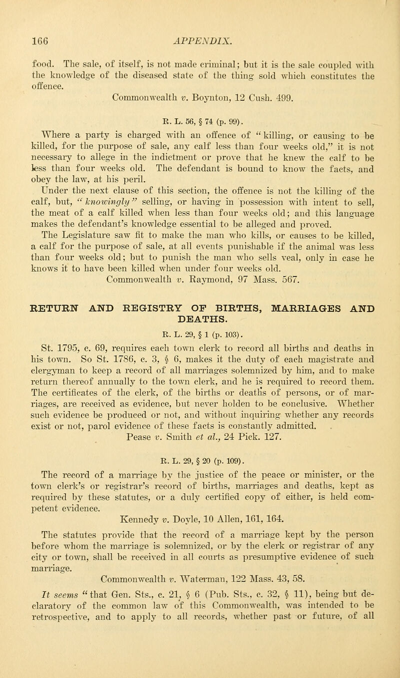 food. The sale, of itself, is not made criminal; but it is the sale coupled with the knowledge of the diseased state of the thing sold which constitutes the offence. Commonwealth v. Boynton, 12 Cush. 499. R. L. 56, § 74 (p. 99). Where a party is charged with an offence of  killing, or causing to be killed, for the purpose of sale, any calf less than four weeks old, it is not necessary to allege in the indictment or prove that he knew the calf to be less than four weeks old. The defendant is bound to know the facts, and obey the law, at his peril. Under the next clause of this section, the offence is not the killing of the calf, but,  knowingly selling, or having in possession with intent to sell, the meat of a calf killed when less than four weeks old; and this language makes the defendant's knowledge essential to be alleged and proved. The Legislature saw fit to make the man who kills, or causes to be killed, a calf for the purpose of sale, at all events punishable if the animal was less than four weeks old; but to punish the man who sells veal, only in case he knows it to have been killed when under four weeks old. Commonwealth v. Raymond, 97 Mass. 567. RETURN AND REGISTRY OP BIRTHS, MARRIAGES AND DEATHS. R. L. 29, § 1 (p. 103). St. 1795, e. 69, requires each town clerk to record all births and deaths in his town. So St. 1786, c. 3, § 6, makes it the duty of each magistrate and clergyman to keep a record of all marriages solemnized by him, and to make return thereof annually to the town clerk, and he is required to record them. The certificates of the clerk, of the births or deaths of persons, or of mar- riages, are received as evidence, but never holden to be conclusive. Whether such evidence be produced or not, and without inquiring whether any records exist or not, parol evidence of these facts is constantly admitted. Pease v. Smith et al., 24 Pick. 127. R. L. 29, § 20 (p. 109). The record of a marriage by the justice of the peace or minister, or the town clerk's or registrar's record of births, marriages and deaths, kept as required by these statutes, or a duly certified copy of either, is held com- petent evidence. Kennedy v. Doyle, 10 Allen, 161, 164. The statutes provide that the record of a marriage kept by the person before whom the marriage is solemnized, or by the clerk or registrar of any city or town, shall be received in all courts as presumptive evidence of such marriage. Commonwealth v. Waterman, 122 Mass. 43, 58. It seems that Gen. Sts., c. 21, § 6 (Pub. Sts., c. 32, § 11), being but de- claratory of the common law of this Commonwealth, was intended to be retrospective, and to apply to all records, whether past or future, of all