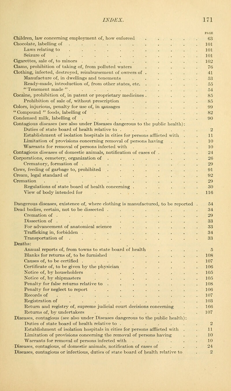 Children, law concerning employment of, how enforced Chocolate, labelling of ..... Laws relating to ..... . Seizure of ...... . Cigarettes, sale of, to minors ..... Clams, prohibition of taking of, from polluted waters Clothing, infected, destroyed, reimbursement of owners of Manufacture of, in dwellings and tenements Ready-made, introduction of, from other states, etc.  Tenement made  . Cocaine, prohibition of, in patent or proprietary medicines Prohibition of sale of, without prescription Colors, injurious, penalty for use of, in sausages  Compound  foods, labelling of Condensed milk, labelling of Contagious diseases (see also under Diseases dangerous to the public health) Duties of state board of health relative to . Establishment of isolation hospitals in cities for persons afflicted with Limitation of provisions concerning removal of persons having Warrants for removal of persons infected with Contagious diseases of domestic animals, notification of cases of Corporations, cemetery, organization of Crematory, formation of . Cows, feeding of garbage to, prohibited Cream, legal standard of Cremation ..... Regulations of state board of health concerning View of body intended for . . . Dangerous diseases, existence of, where clothing is manufactured, to be reported Dead bodies, certain, not to be dissected . Cremation of . Dissection of . For advancement of anatomical science Trafficking in, forbidden . Transportation of Deaths: Annual reports of, from towns to state board of health Blanks for returns of, to be furnished ..... Causes of, to be certified . . • . Certificate of, to be given by the physician .... Notice of, by householders ....... Notice of, by shipmasters ....... Penalty for false returns relative to . Penalty for neglect to report ....... Records of ......... . Registration of ........ Return and registry of, supreme judicial court decisions concerning Returns of, hj undertakers ....... Diseases, contagious (see also under Diseases dangerous to the public health): Duties of state board of health relative to . Establishment of isolation hospitals in cities for persons afflicted with Limitation of provisions concerning the removal of persons having Warrants for removal of persons infected with .... Diseases, contagious, of domestic animals, notification of cases of Diseases, contagious or infectious, duties of state board of health relative to