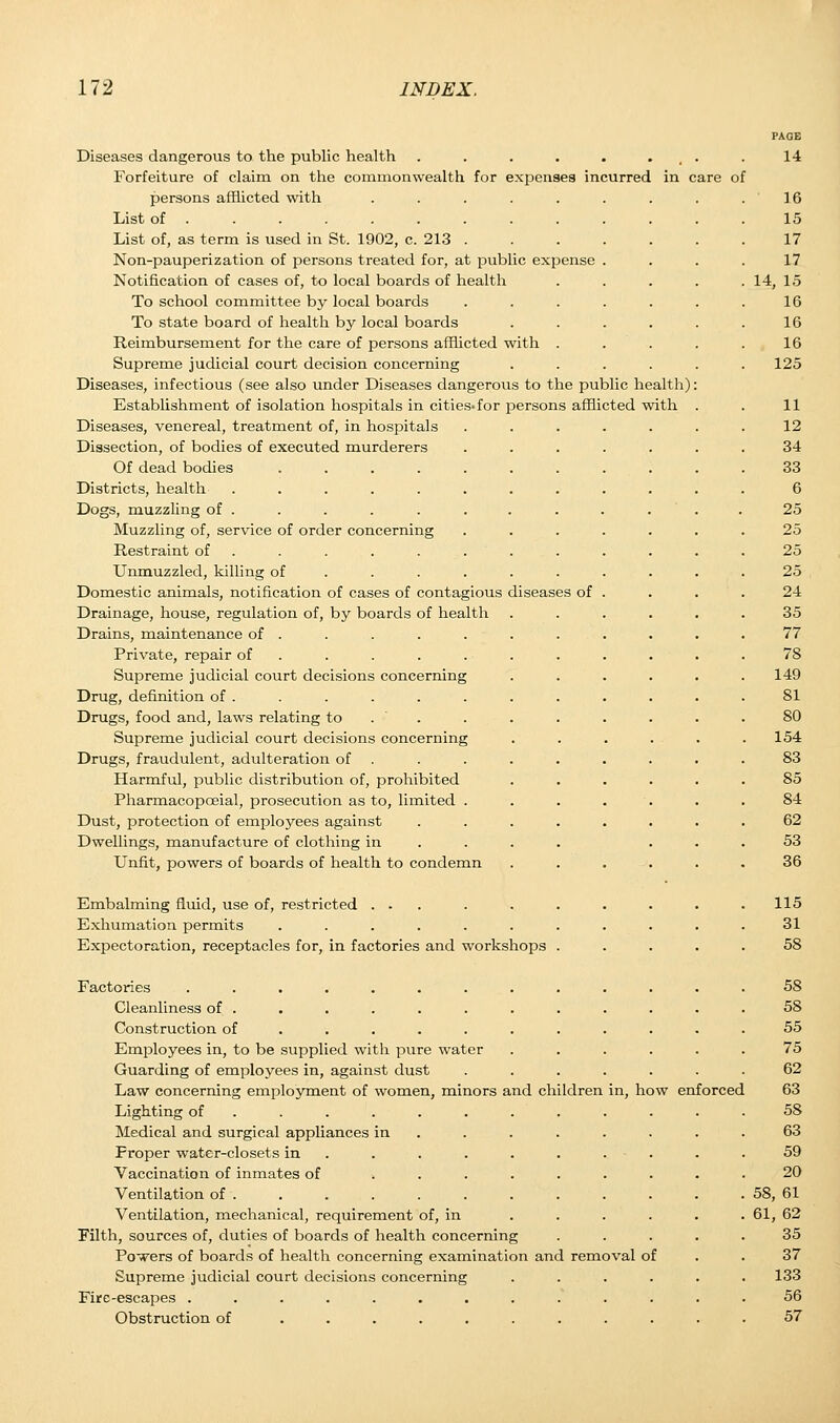 Diseases dangerous to the public health . . . . . t . Forfeiture of claim on the commonwealth for expenses incurred in care persons afflicted with ..... List of ........ List of, as term is used in St. 1902, c. 213 . Non-pauperization of persons treated for, at public expense Notification of cases of, to local boards of health To school committee by local boards To state board of health by local boards Reimbursement for the care of persons afflicted with . Supreme judicial court decision concerning Diseases, infectious (see also under Diseases dangerous to the public health) Establishment of isolation hospitals in cities-for persons afflicted with Diseases, venereal, treatment of, in hospitals Dissection, of bodies of executed murderers Of dead bodies .... Districts, health ..... Dogs, muzzling of . Muzzling of, service of order concerning Restraint of Unmuzzled, killing of Domestic animals, notification of cases of contagious diseases of Drainage, house, regulation of, by boards of health Drains, maintenance of . Private, repair of Supreme judicial court decisions concerning Drug, definition of . Drugs, food and, laws relating to Supreme judicial court decisions concerning Drugs, fraudulent, adulteration of Harmful, public distribution of, prohibited Pharmacopceial, prosecution as to, limited . Dust, protection of employees against Dwellings, manufacture of clothing in Unfit, powers of boards of health to condemn Embalming fluid, use of, restricted ... Exhumation permits ..... Expectoration, receptacles for, in factories and workshops Factories ........ Cleanliness of . Construction of ..... . Employees in, to be supplied with pure water Guarding of employees in, against dust Law concerning employment of women, minors and children Lighting of Medical and surgical appliances in Proper water-closets in Vaccination of inmates of Ventilation of . Ventilation, mechanical, requirement of, in Filth, sources of, duties of boards of health concerning Powers of boards of health concerning examination and removal of Supreme judicial court decisions concerning Fire-escapes ....... Obstruction of ..... of how enforced PAGE 14 16 15 17 17 14, 1.5 16 16 16 125 11 12 34 33 6 25 25 25 25 24 35 77 78 149 81 80 154 83 85 84 62 53 36 115 31 58 58 58 55 75 62 63 58 63 59 20 58, 61 61, 62 35 37 133 56 57