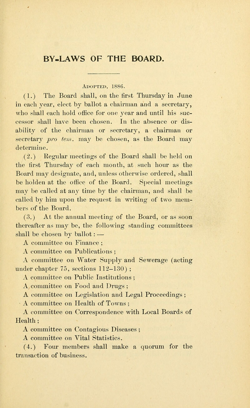 BY-LAWS OF THE BOARD. Adopted, 1886. (1.) The Board shall, on the first Thursday in June in each year, elect by ballot a chairman and a secretary, who shall each hold office for one year and until his suc- cessor shall have been chosen. In the absence or dis- ability of the chairman or secretary, a chairman or secretary pro tern, may be chosen, as the Board may determine. (2.) Regular meetings of the Board shall be held on the first Thursday of each month, at such hour as the Board may designate, and, unless otherwise ordered, shall be holden at the office of the Board. Special meetings may be called at any time by the chairman, and shall be called by him upon the request in writing of two mem- bers of the Board. (3.) At the annual meeting of the Board, or as soon thereafter as may be, the following standing committees shall be chosen by ballot: — A committee on Finance ; A committee on Publications ; A committee on Water Supply and Sewerage (acting under chapter 75, sections 112-130) ; A committee on Public Institutions ; A, committee on Food and Drugs ; A committee on Legislation and Legal Proceedings; • A committee on Health of Towns ; A committee on Correspondence with Local Boards of Health; A committee on Contagious Diseases ; A committee on Vital Statistics. (4.) Four members shall make a quorum for the transaction of business.