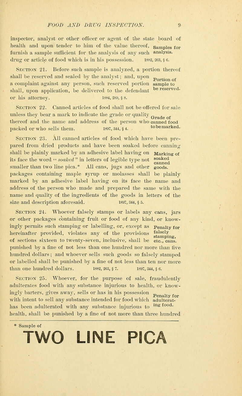 inspector, analyst or other officer or agent of the state board of health and upon tender to him of the value thereof, samples for furnish a sample sufficient for the analysis of any such analysis, drug or article of food which is in his possession. 1882, 263, § 6. Section 21. Before such sample is analyzed, a portion thereof shall be reserved and sealed by the analyst: and, upon _ ^. J i ■ Portion of a complaint against any person, such reserved portion sample to shall, upon application, be delivered to the defendant reserved. or his attorney. 1S84,289, § 8. Section 22. Canned articles of food shall not be offered for sale unless they bear a mark to indicate the grade or quality thereof and the name and address of the person who canned food packed or who sells them. 1897,344, § 4. tobemarked. Section 23. All canned articles of food which have been pre- pared from dried products and have been soaked before canning shall be plainly marked by an adhesive label having on Marking of its face the word  soaked  in letters of legible type not soaked ° J L canned smaller than two line pica.* All cans, jugs and other goods. packages containing maple syrup or molasses shall be plainly marked by an adhesive label having on its face the name and address of the person who made and prepared the same with the name and quality of the ingredients of the goods in letters of the size and description aforesaid. 1897,344, § o. Section 24. Whoever falsely stamps or labels any cans, jars or other packages containing fruit or food of any kind, or know- ingly permits such stamping or labelling, or, except as Penalty for hereinafter provided, violates any of the provisions falsely d stamping, of sections sixteen to twenty-seven, inclusive, shall be etc., cans. punished by a fine of not less than one hundred nor more than five hundred dollars ; and whoever sells such goods so falsely stamped or labelled shall be punished by a fine of not less than ten nor more than one hundred dollars. 1882, 263, § 7. 1897, 344, § 6. Section 25. Whoever, for the purpose of sale, fraudulently adulterates food with any substance injurious to health, or know- ingly barters, gives away, sells or has in his possession with intent to sell any substance intended for food which adulterat- has been adulterated with any substance injurious to mg food- health, shall be punished by a fine of not more than three hundred * Sample of TWO LINE PICA