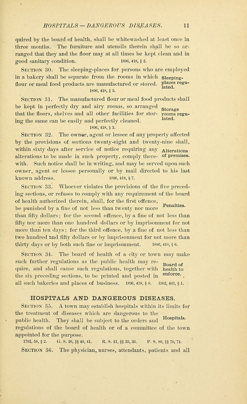 quired by the board of health, shall be whitewashed at least once in three months. The furniture and utensils therein shall be so ar- ranged that they and the floor may at all times be kept clean and in good sanitary condition. 1896,418, § 2. Section 30. The sleeping-places for persons who are employed in a bakery shall be separate from the rooms in which sleeping- flour or meal food products are manufactured or stored. P1?0?85 regu 1896, 418, § 5. Section 31. The manufactured flour or meal food products shall be kept in perfectly dry and airy rooms, so arranged that the floors, shelves and all other facilities for stor- rooms regu- ing the same can be easily and perfectly cleaned. 1896, 418, § 3. Section 32. The owner, agent or lessee of any property affected by the provisions of sections twenty-eight and twenty-nine shall, within sixty days after service of notice requiring any Alterations alterations to be made in such property, comply there- of premises, with. Such notice shall be in writing, and may be served upon such owner, agent or lessee personally or by mail directed to his last known address. 1896,418, § 7. Section 33. Whoever violates the provisions of the five preced- ing sections, or refuses to comply with any requirement of the board of health authorized therein, shall, for the first offence, be punished by a fine of not less than twenty nor more than fifty dollars ; for the second offence, by a fine of not less than fifty nor more than one hundred dollars or by imprisonment for not more than ten days ; for the third offence, by a fine of not less than two hundred and fifty dollars or by imprisonment for not more than thirty days or by both such fine or imprisonment. 1896,418, § 6. Section 34. The board of health of a city or town may make such further regulations as the public health mav re- ^ , ^ o s. J Board of quire, and shall cause such regulations, together with health to the six preceding sections, to be printed and posted in enforce- . all such bakeries and places of business. 1896, 418, § 8. 1902, 403, § l. - HOSPITALS AND DANGEROUS DISEASES. Section 35. A town may establish hosjjitals within its limits for the treatment of diseases which are dangerous to the public health. They shall be subject to the orders and ospi regulations of the board of health or of a committee of the town appointed for the purpose. 1792, 58, § 2. G. S. 26, §§ 40, 41. R. S. 21, §§ 35, 36. P. S. 80, §§ 70, 71. Section 36. The physician, nurses, attendants, patients and all