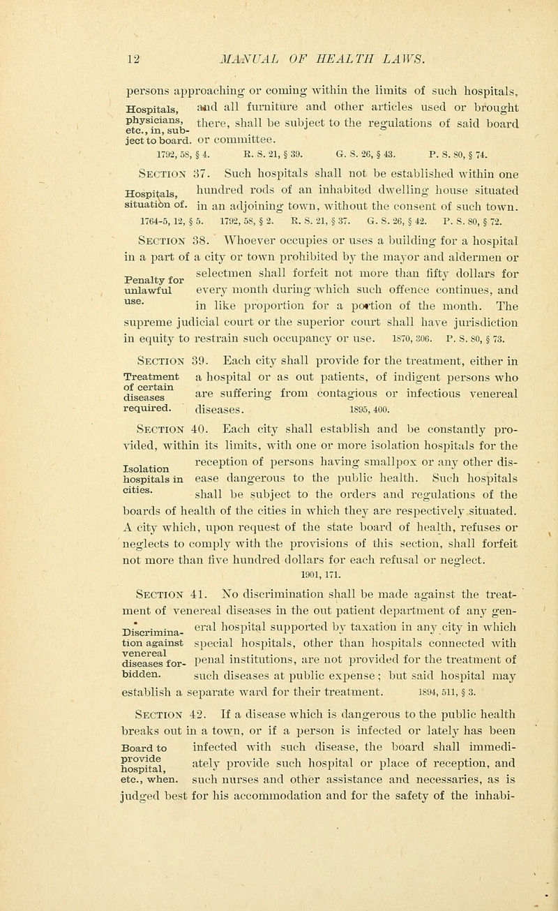 persons approaching or coming within the limits of such hospitals, Hospitals, ^d all furniture and other articles used or brought physicians, there, shall be subject to the regulations of said board etc., m, sub- 0 ject to board, or committee. 1792, 58, § 4. E. S. 21, § 39. G. S. 26, § 43. P. S. 80, § 74. Section 37. Such hospitals shall not be established within one Hospitals, hundred rods of an inhabited dwelling house situated situation of. jn an adjoining town, without the consent of such town. 1764-5, 12, § 5. 1792, 58, § 2. R. S. 21, § 37. G. S. 26, § 42. P. S. 80, § 72. Section 38. Whoever occupies or uses a building for a hospital in a part of a city or town prohibited by the mayor and aldermen or -^ ,. ^ selectmen shall forfeit not more than fifty dollars for Penalty for _ _ J unlawful every month during which such offence continues, and use* in like proportion for a portion of the month. The supreme judicial court or the superior court shall have jurisdiction in equity to restrain such occupancy or use. 1S70, 306. P. S. so, § 73. Section 39. Each city shall provide for the treatment, either in Treatment a hospital or as out patients, of indigent persons who of certain. ™ . £ , . . ,. , diseases are suffering from contagious or infectious venereal required. diseases. 1895,400. Section 40. Each city shall establish and be constantly pro- vided, within its limits, with one or more isolation hospitals for the reception of persons having smallpox or any other dis- hospitals in ease dangerous to the public health. Such hospitals cities. shall be subject to the orders and regulations of the boards of health of the cities in which they are respectively situated. A city which, upon request of the state board of health, refuses or neglects to comply with the provisions of this section, shall forfeit not more than five hundred dollars for each refusal or neglect. 1901, 171. Section 41. No discrimination shall be made against the treat- ment of venereal diseases in the out patient department of any gen- ii *c ' n'na era^ hospital supported by taxation in any city in which tion against special hosj)itals, other than hospitals connected with diseases for- penal institutions, are not provided for the treatment of bidden. such diseases at public expense ; but said hospital may establish a separate ward for their treatment. 1894, 511, § 3. Section 42. If a disease which is dangerous to the public health breaks out in a town, or if a person is infected or lately has been Board to infected with such disease, the board shall immedi- provide ately provide such hospital or place of reception, and etc., when, such nurses and other assistance and necessaries, as is judged best for his accommodation and for the safety of the inhabi-