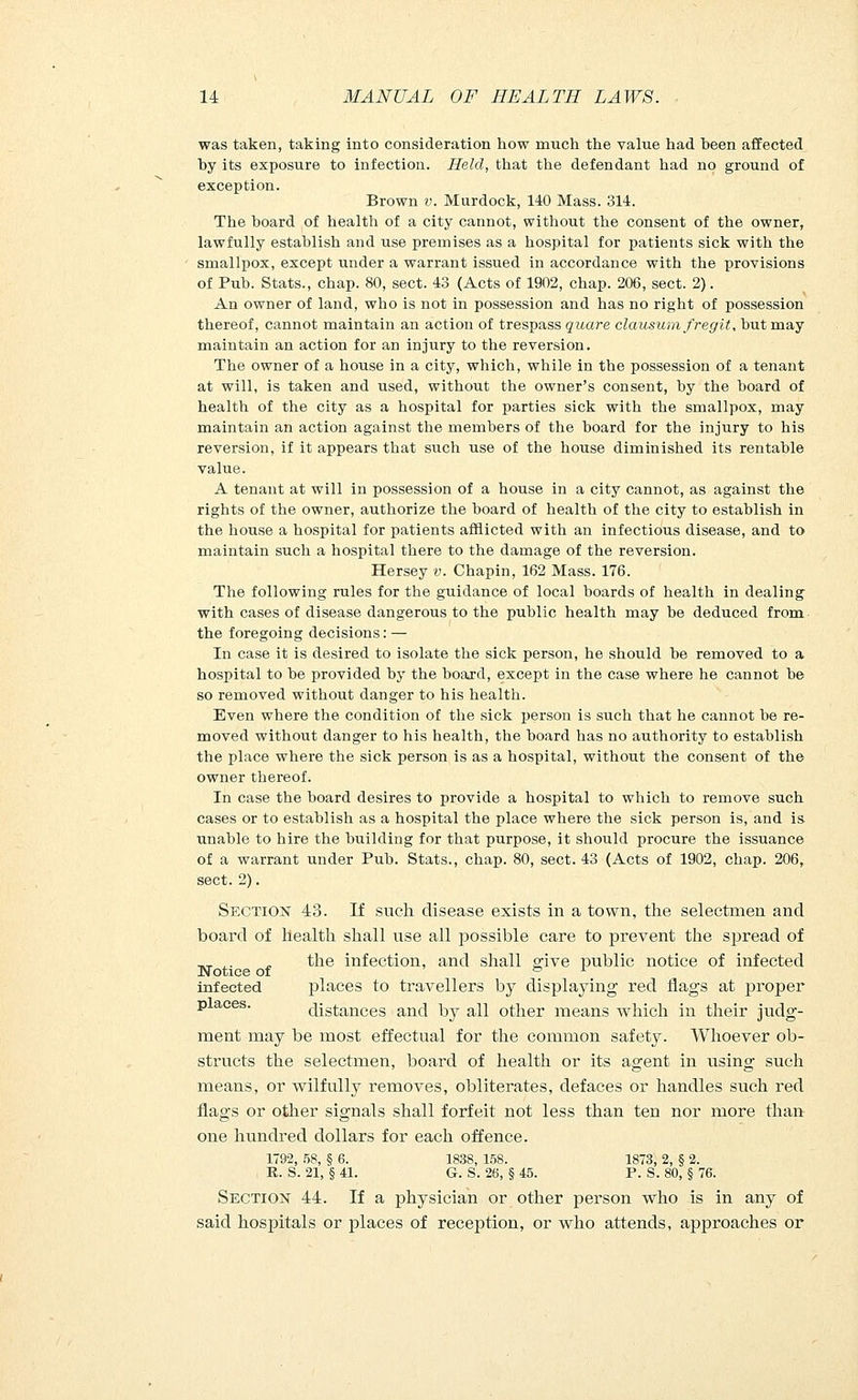 was taken, taking into consideration how much the value had heen affected by its exposure to infection. Held, that the defendant had no ground of exception. Brown v. Murdock, 140 Mass. 314. The board of health of a city cannot, without the consent of the owner, lawfully establish and use premises as a hospital for patients sick with the smallpox, except under a warrant issued in accordance with the provisions of Pub. Stats., chap. 80, sect. 43 (Acts of 1902, chap. 206, sect. 2). An owner of land, who is not in possession and has no right of possession thereof, cannot maintain an action of trespass quare clausum fregit, but may maintain an action for an injury to the reversion. The owner of a house in a city, which, while in the possession of a tenant at will, is taken and used, without the owner's consent, by the board of health of the city as a hospital for parties sick with the smallpox, may maintain an action against the members of the board for the injury to his reversion, if it appears that such use of the house diminished its rentable value. A tenant at will in possession of a house in a city cannot, as against the rights of the owner, authorize the board of health of the city to establish in the house a hospital for patients afflicted with an infectious disease, and to maintain such a hospital there to the damage of the reversion. Hersey v. Chapin, 162 Mass. 176. The following rules for the guidance of local boards of health in dealing with cases of disease dangerous to the public health may be deduced from the foregoing decisions: — In case it is desired to isolate the sick person, he should be removed to a hospital to be provided by the board, except in the case where he cannot be so removed without danger to his health. Even where the condition of the sick person is such that he cannot be re- moved without danger to his health, the board has no authority to establish the place where the sick person is as a hospital, without the consent of the owner thereof. In case the board desires to provide a hospital to which to remove such cases or to establish as a hospital the place where the sick person is, and is unable to hire the building for that purpose, it should procure the issuance of a warrant under Pub. Stats., chap. 80, sect. 43 (Acts of 1902, chap. 206, sect. 2). Section 48. If such disease exists in a town, the selectmen and board of health shall use all possible care to prevent the spread of __ .. . the infection, and shall give public notice of infected Notice of of infected places to travellers by displaying red flags at proper p aces. distances and by all other means which in their judg- ment may be most effectual for the common safety. Whoever ob- structs the selectmen, board of health or its agent in using such means, or wilfully removes, obliterates, defaces or handles such red flags or other signals shall forfeit not less than ten nor more than one hundred dollars for each offence. 1792, 58, § 6. 1838, 158. 1873, 2, § 2. R. S. 21, § 41. G. S. 26, § 45. P. S. 80, § 76. Section 44. If a physician or other person who is in any of said hospitals or places of reception, or who attends, approaches or