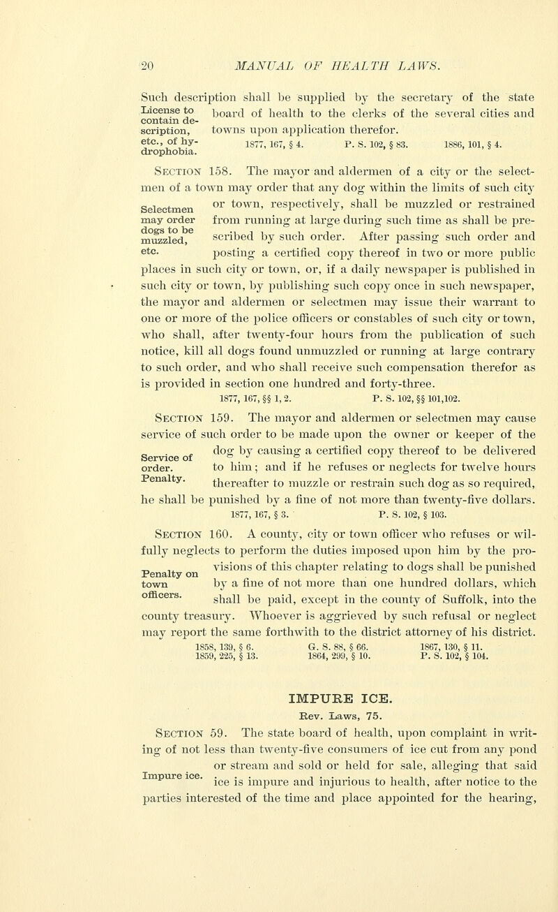 Such description shall be supplied by the secretary of the state License to board of health to the clerks of the several cities and contain de- scription, towns upon application therefor. etc., of hy- 1877i 167> § 4 P 8_ 102 § 83- 1886 101> § 4- drophobia. Section 158. The mayor and aldermen of a city or the select- men of a town may order that any dog within the limits of such city Selectmen or town, respectively, shall be muzzled or restrained may order from running at large during such time as shall be pre- muzzled scribed by such order. After passing such order and ete- posting a certified copy thereof in two or more public places in such city or town, or, if a daily newspaper is published in such city or town, by publishing such copy once in such newspaper, the mayor and aldermen or selectmen may issue their warrant to one or more of the police officers or constables of such city or town, who shall, after twenty-four hours from the publication of such notice, kill all dogs found unmuzzled or running at large contrary to such order, and who shall receive such compensation therefor as is provided in section one hundred and forty-three. 1877, 167, §§ 1, 2. P. S. 102, §§ 101,102. Section 159. The mayor and aldermen or selectmen may cause service of such order to be made upon the owner or keeper of the dog; by causing; a certifier! copy thereof to be delivered Service of ° J ° l J order. to him; and if he refuses or neglects for twelve hours Penalty. thereafter to muzzle or restrain such dog as so required, he shall be punished by a fine of not more than twenty-five dollars. 1877, 167, §3. P. S. 102, § 103. Section 160. A county, city or town officer who refuses or wil- fully neglects to perform the duties imposed upon him by the pro- visions of this chapter relating to clogs shall be punished town by a fine of not more than one hundred dollars, which shall be paid, except in the county of Suffolk, into the county treasury. Whoever is aggrieved by such refusal or neglect may report the same forthwith to the district attorney of his district. 1858, 139, f$ 6. G. S. 88, § 66. 1867, 130, § 11. 1859, 225, § 13. 1864, 299, § 10. P. S. 102, § 104. IMPURE ICE. Rev. Laws, 75. Section 59. The state board of health, upon complaint in Avrit- ing of not less than twenty-five consumers of ice cut from any pond or stream and sold or held for sale, alleging that said ice is impure and injurious to health, after notice to the parties interested of the time and place appointed for the hearing,