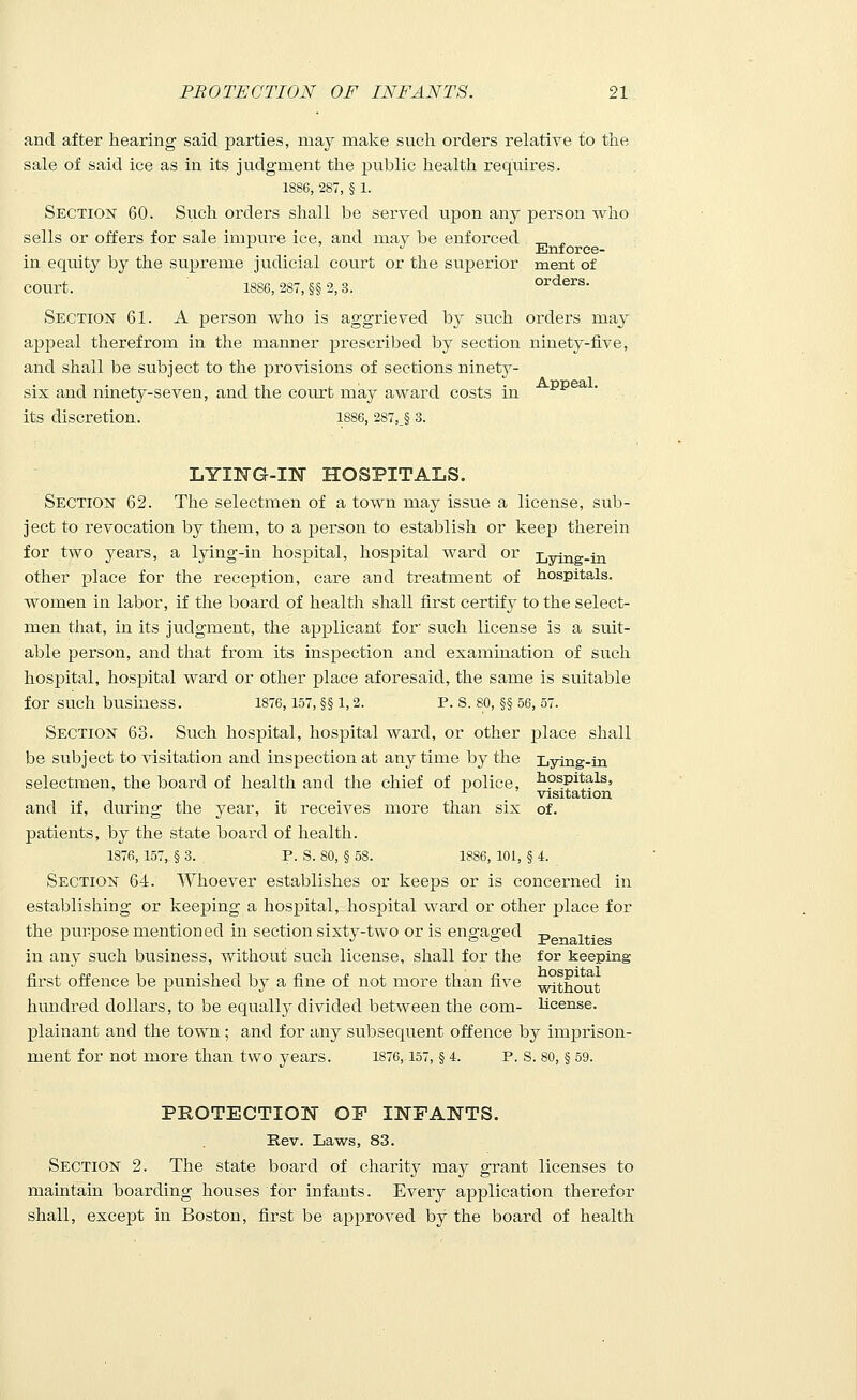 and after hearing said parties, may make such orders relative to the sale of said ice as in its judgment the public health requires. 1886, 287, § 1. Section 60. Such orders shall be served upon any person who sells or offers for sale impure ice, and mav be enforced „ ^ x J Enforce- in equity by the supreme judicial court or the superior ment of COUrt. 1886, 287, §§ 2, 3. orders. Section 61. A person who is aggrieved by such orders may appeal therefrom in the manner prescribed by section ninety-five, and shall be subject to the provisions of sections ninety- six and ninety-seven, and the court may award costs in its discretion. 1886, 2S7,.§ 3. LYING-IN HOSPITALS. Section 62. The selectmen of a town may issue a license, sub- ject to revocation by them, to a person to establish or keep therein for two years, a lying-in hospital, hospital ward or Lying.in other place for the reception, care and treatment of hospitals, women in labor, if the board of health shall first certify to the select- men that, in its judgment, the applicant for such license is a suit- able person, and that from its inspection and examination of such hospital, hospital ward or other place aforesaid, the same is suitable for such business. 1876, 157, §§ 1,2. P. S. 80, §§ 56, 57. Section 63. Such hospital, hospital ward, or other place shall be subject to visitation and inspection at any time by the Lying-in selectmen, the board of health and the chief of police, hospitals, x visitation and if, during the year, it receives more than six of. patients, by the state board of health. 1876, 157, § 3. P. S. 80, § 58. 1886, 101, § 4. Section 64. Whoever establishes or keeps or is concerned in establishing or keeping a hospital, hospital ward or other place for the purpose mentioned in section sixty-two or is engaged p ,.. in any such business, without such license, shall for the for keeping first offence be punished by a fine of not more than five without hundred dollars, to be equally divided between the com- license, plainant and the town; and for any subsequent offence by imprison- ment for not more than two years. 1876,157, § 4. p. s. so, § 59. PROTECTION OP INFANTS. Rev. Laws, 83. Section 2. The state board of charity may grant licenses to maintain boarding houses for infants. Every application therefor shall, except in Boston, first be approved by the board of health